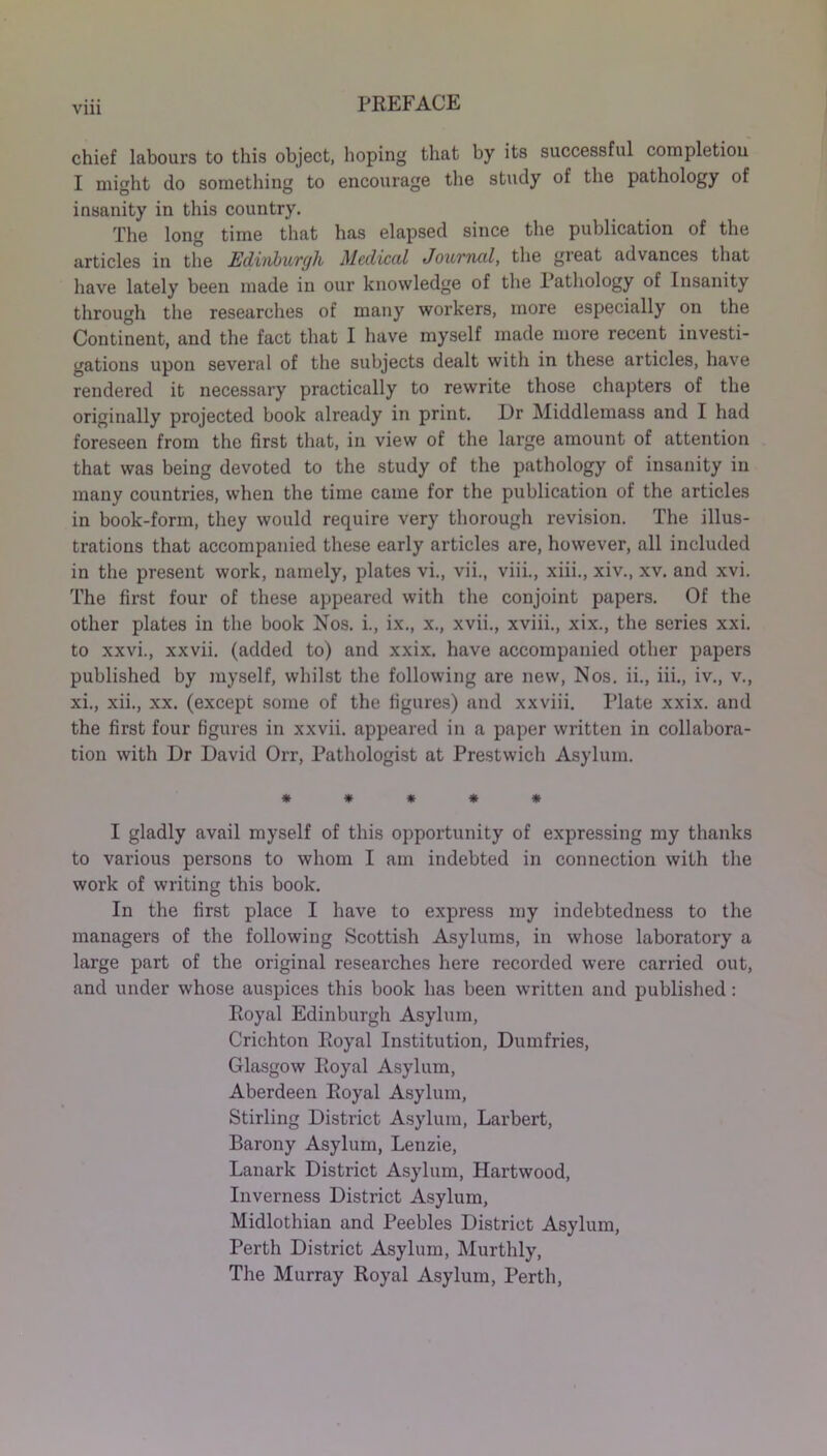 Vlll chief labours to this object, hoping that by its successful completion I might do something to encourage the study of the pathology of insanity in this country. The long time that has elapsed since the publication of the articles in the Edinburgh Medical Journal, the great advances that have lately been made in our knowledge of the Pathology of Insanity through the researches of many workers, more especially on the Continent, and the fact that I have myself made more recent investi- gations upon several of the subjects dealt with in these articles, have rendered it necessary practically to rewrite those chapters of the originally projected book already in print. Dr Middlemass and I had foreseen from the first that, in view of the large amount of attention that was being devoted to the study of the pathology of insanity in many countries, when the time came for the publication of the articles in book-form, they would require very thorough revision. The illus- trations that accompanied these early articles are, however, all included in the present work, namely, plates vi., vii., viii., xiii., xiv., xv. and xvi. The first four of these appeared with the conjoint papers. Of the other plates in the book Nos. i., ix., x., xvii., xviii., xix., the series xxi. to xxvi., xxvii. (added to) and xxix. have accompanied other papers published by myself, whilst the following are new, Nos. ii., iii., iv., v., xi., xii., xx. (except some of the figures) and xxviii. Plate xxix. and the first four figures in xxvii. appeared in a paper written in collabora- tion with Dr David Orr, Pathologist at Prestwich Asylum. ***** I gladly avail myself of this opportunity of expressing my thanks to various persons to whom I am indebted in connection with the work of writing this book. In the first place I have to express my indebtedness to the managers of the following Scottish Asylums, in whose laboratory a large part of the original researches here recorded were carried out, and under whose auspices this book has been written and published: Royal Edinburgh Asylum, Crichton Royal Institution, Dumfries, Glasgow Royal Asylum, Aberdeen Royal Asylum, Stirling District Asylum, Larbert, Barony Asylum, Lenzie, Lanark District Asylum, Hartwood, Inverness District Asylum, Midlothian and Peebles District Asylum, Perth District Asylum, Murthly, The Murray Royal Asylum, Perth,