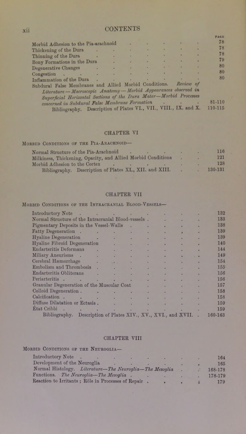 Xll Morbid Adhesion to the Pia-arachnoid Thickening of the Dura • Thinning of the Dura • Bony Formations in the Dura • Degenerative Changes • Congestion .••••■ Inflammation of the Dura . . • • Subdural False Membranes and Allied Morbid Conditions. Review of Literature — Macroscopic Anatomy — Morbid Appearances observed in Superficial Horizontal Sections of the Dura Mater—Morbid Processes concerned in Subdural False Membrane Formation Bibliography. Description of Plates VI., VII., VIII., IX. and X. PACK 78 78 78 79 80 80 80 81-110 110-115 CHAPTER VI Morbid Conditions of the Pia-Arachnoid— Normal Structure of the Pia-Arachnoid . . . . . 116 Milkiness, Thickening, Opacity', and Allied Morbid Conditions . . 121 Morbid Adhesion to the Cortex ...... 128 Bibliography. Description of Plates XI., XII. and XIII. . . 130-131 CHAPTER VII Morbid Conditions of the Intracranial Blood-Vessels— Introductory Note ..... 132 Normal Structure of the Intracranial Blood-vessels . 133 Pigmentary Deposits in the Vessel-Walls 138 Fatty Degeneration ..... • 9 139 Hyaline Degeneration .... 139 Hyaline Fibroid Degeneration 140 Endarteritis Deformans .... 144 Miliary Aneurisms ..... 149 Cerebral Haemorrhage .... 154 Embolism and Thrombosis .... 155 Endarteritis Obliterans .... 156 Periarteritis ...... 156 Granular Degeneration of the Muscular Coat 157 Colloid Degeneration ..... 158 Calcification ...... 158 Diffuse Dilatation or Ectasis .... 159 £tat Crible ...... 159 Bibliography. Description of Plates XIV., XV., XVI., and XVII. 160-163 CHAPTER VIII Morbid Conditions of the Neuroglia— Introductory Note . . . . . . . . 164 Development of the Neuroglia ...... 165 Normal Histology. Literature—The Neuroglia—The Mesoglia . . 168-178 Functions. The Neuroglia—The Mesoglia ..... 178-179 Reaction to Irritants ; Role in Processes of Repair . . . ; 179