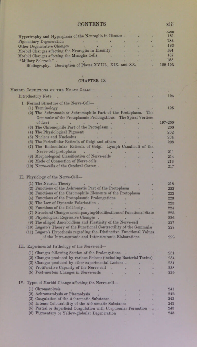 PAGE Hypertrophy and Hyperplasia of the Neuroglia in Disease . . . 181 Pigmentary Degeneration . • • • ■ • • 1°3 Other Degenerative Changes ...... 183 Morbid Changes affecting the Neuroglia in Insanity . . . 184 Morbid Changes affecting the Mesoglia Cells .... 187 “ Miliary Sclerosis ” . . • • • • • • 188 Bibliography. Description of Plates X\ III., XIX. and XX. . 189-193 CHAPTER IX Morbid Conditions of the Nerve-Cells— Introductory Note . . . . • • • 194 I. Normal Structure of the Nerve-Cell— (1) Terminology . . . . . . . 195 (2) The Achromatic or Achroraophile Part of the Protoplasm. The Gemmulse of the Protoplasmic Prolongations. The Spiral Vortices of Levi ........ 197-200 (3) The Chromophile Part of the Protoplasm .... 200 (4) The Physiological Pigment ..... 202 (5) Nucleus and Nucleolus ...... 204 (6) The Pericellular Reticula of Golgi and others . . . 208 (7) The Endocellular Reticula of Golgi. Lymph Canaliculi of the Nerve-cell protoplasm . . . . . . 211 (8) Morphological Classification of Nerve-cells . . . 214 (9) Mode of Connection of Nerve-cells . .... 216 (10) Nerve-cells of the Cerebral Cortex ..... 217 II. Physiology of the Nerve-Cell— (1) The Neuron Theory ...... 218 (2) Functions of the Achromatic Part of the Protoplasm . . 222 (3) Functions of the Chromophile Elements of the Protoplasm . 222 (4) Functions of the Protoplasmic Prolongations . . . 223 (5) The Law of Dynamic Polarisation ..... 223 (6) Functions of the Cell-body ...... 224 (7) Structural Changes accom]>anying>Modifications of Functional State 225 (8) Physiological Regressive Changes ..... 226 (9) The alleged Amceboidism and Plasticity of the Nerve-cell . 227 (10) Lugaro’s Theory of the Functional Contractility of the Gemmulse 228 (11) Lugaro’s Hypothesis regarding the Distinctive Functional Values of the Intra-neuronic and Inter-neuronic Elaborations . 229 III. Experimental Pathology of the Nerve-cell— (1) Changes following Section of the Prolongations . . . 231 (2) Changes produced by various Poisons (including Bacterial Toxins) 234 (3) Changes produced by other experimental Lesions . . . 234 (4) Proliferative Capacity of the Nerve-cell .... 238 (5) Post-mortem Changes in Nerve-cells .... 239 IV. Types of Morbid Change affecting the Nerve-cell— (1) Chromatolysis ....... 241 (2) Achromatolvsis or Plasmolysis ..... 242 (3) Coagulation of the Achromatic Substance .... 243 (4) Intense Colourability of the Achromatic Substance . . 243 (5) Partial or Superficial Coagulation with Corpuscular Formation . 243 (6) Pigmentary or Yellow-globular Degeneration . . . 243