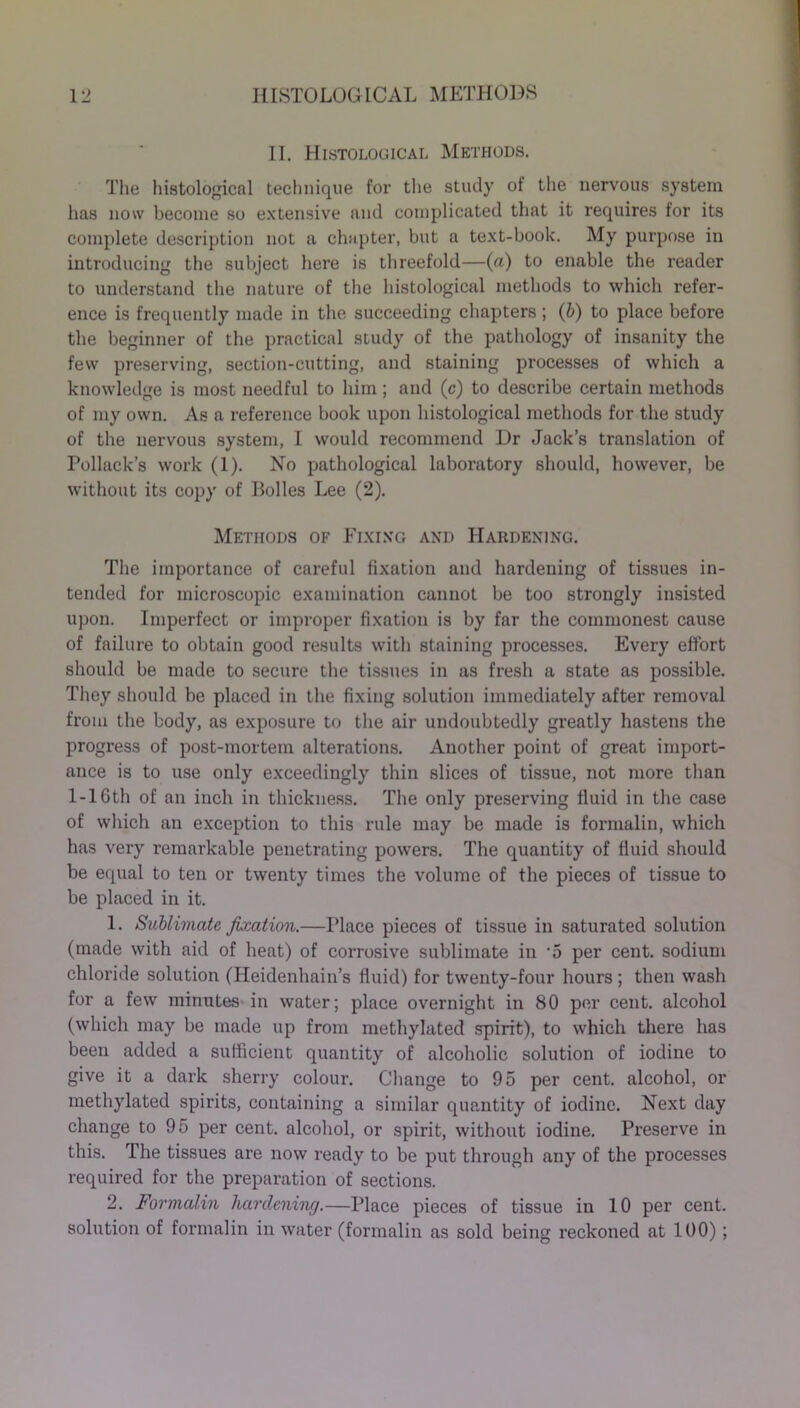 II. Histological Methods. The histological technique for the study of the nervous system has now become so extensive and complicated that it requires for its complete description not a chapter, but a text-book. My purpose in introducing the subject here is threefold—(a) to enable the reader to understand the nature of the histological methods to which refer- ence is frequently made in the succeeding chapters; (b) to place before the beginner of the practical study of the pathology of insanity the few preserving, section-cutting, and staining processes of which a knowledge is most needful to him ; and (c) to describe certain methods of my own. As a reference book upon histological methods for the study of the nervous system, I would recommend Dr Jack’s translation of Pollack’s work (1). No pathological laboratory should, however, be without its copy of Bolles Lee (2). Methods of Fixing and Hardening. The importance of careful fixation and hardening of tissues in- tended for microscopic examination cannot be too strongly insisted upon. Imperfect or improper fixation is by far the commonest cause of failure to obtain good results with staining processes. Every effort should be made to secure the tissues in as fresh a state as possible. They should be placed in the fixing solution immediately after removal from the body, as exposure to the air undoubtedly greatly hastens the progress of post-mortem alterations. Another point of great import- ance is to use only exceedingly thin slices of tissue, not more than 1-16th of an inch in thickness. The only preserving fluid in the case of which an exception to this rule may be made is formalin, which has very remarkable penetrating powers. The quantity of fluid should be equal to ten or twenty times the volume of the pieces of tissue to be placed in it. 1. Sublimate Jb:ation.—Place pieces of tissue in saturated solution (made with aid of heat) of corrosive sublimate in -5 per cent, sodium chloride solution (Heidenhain’s fluid) for twenty-four hours ; then wash for a few minutes in water; place overnight in 80 per cent, alcohol (which may be made up from methylated spirit), to which there has been added a sufficient quantity of alcoholic solution of iodine to give it a dark sherry colour. Change to 95 per cent, alcohol, or methylated spirits, containing a similar quantity of iodine. Next day change to 95 per cent, alcohol, or spirit, without iodine. Preserve in this. The tissues are now ready to be put through any of the processes required for the preparation of sections. 2. Formalin hardening.—Place pieces of tissue in 10 per cent, solution of formalin in water (formalin as sold being reckoned at 100);