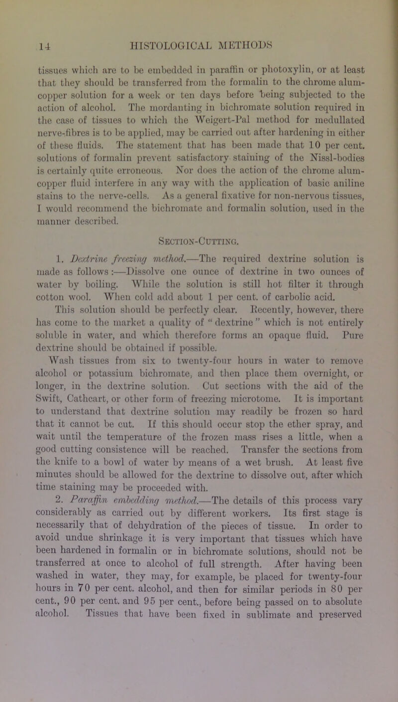 tissues which are to he embedded in paraffin or photoxylin, or at least that they should be transferred from the formalin to the chrome alum- copper solution for a week or ten days before being subjected to the action of alcohol. The mordanting in bichromate solution required in the case of tissues to which the Weigert-Pal method for medullated nerve-fibres is to be applied, may be carried out after hardening in either of these fluids. The statement that has been made that 10 per cent, solutions of formalin prevent satisfactory staining of the Nissl-bodies is certainly quite erroneous. Nor does the action of the chrome alum- copper fluid interfere in any way with the application of basic aniline stains to the nerve-cells. As a general fixative for non-nervous tissues, I would recommend the bichromate and formalin solution, used in the manner described. Section-Cutting. 1. Dextrine freezing method.—The required dextrine solution is made as follows :—Dissolve one ounce of dextrine in two ounces of water by boiling. While the solution is still hot filter it through cotton wool. When cold add about 1 per cent, of carbolic acid. This solution should be perfectly clear. Decently, however, there has come to the market a quality of “ dextrine ” which is not entirely soluble in water, and which therefore forms an opaque fluid. Pure dextrine should be obtained if possible. Wash tissues from six to twenty-four hours in water to remove alcohol or potassium bichromate, and then place them overnight, or longer, in the dextrine solution. Cut sections with the aid of the Swift, Cathcart, or other form of freezing microtome. It is important to understand that dextrine solution may readily be frozen so hard that it cannot be cut. If this should occur stop the ether spray, and wait until the temperature of the frozen mass rises a little, when a good cutting consistence will be reached. Transfer the sections from the knife to a bowl of water by means of a wet brush. At least five minutes should be allowed for the dextrine to dissolve out, after which time staining may be proceeded with. 2. Paraffin embedding method.—The details of this process vary considerably as carried out by different workers. Its first stage is necessarily that of dehydration of the pieces of tissue. In order to avoid undue shrinkage it is very important that tissues which have been hardened in formalin or in bichromate solutions, should not be transferred at once to alcohol of full strength. After having been washed in water, they may, for example, be placed for twenty-four hours in 70 per cent, alcohol, and then for similar periods in 80 per cent., 90 per cent, and 95 per cent., before being passed on to absolute alcohol. Tissues that have been fixed in sublimate and preserved
