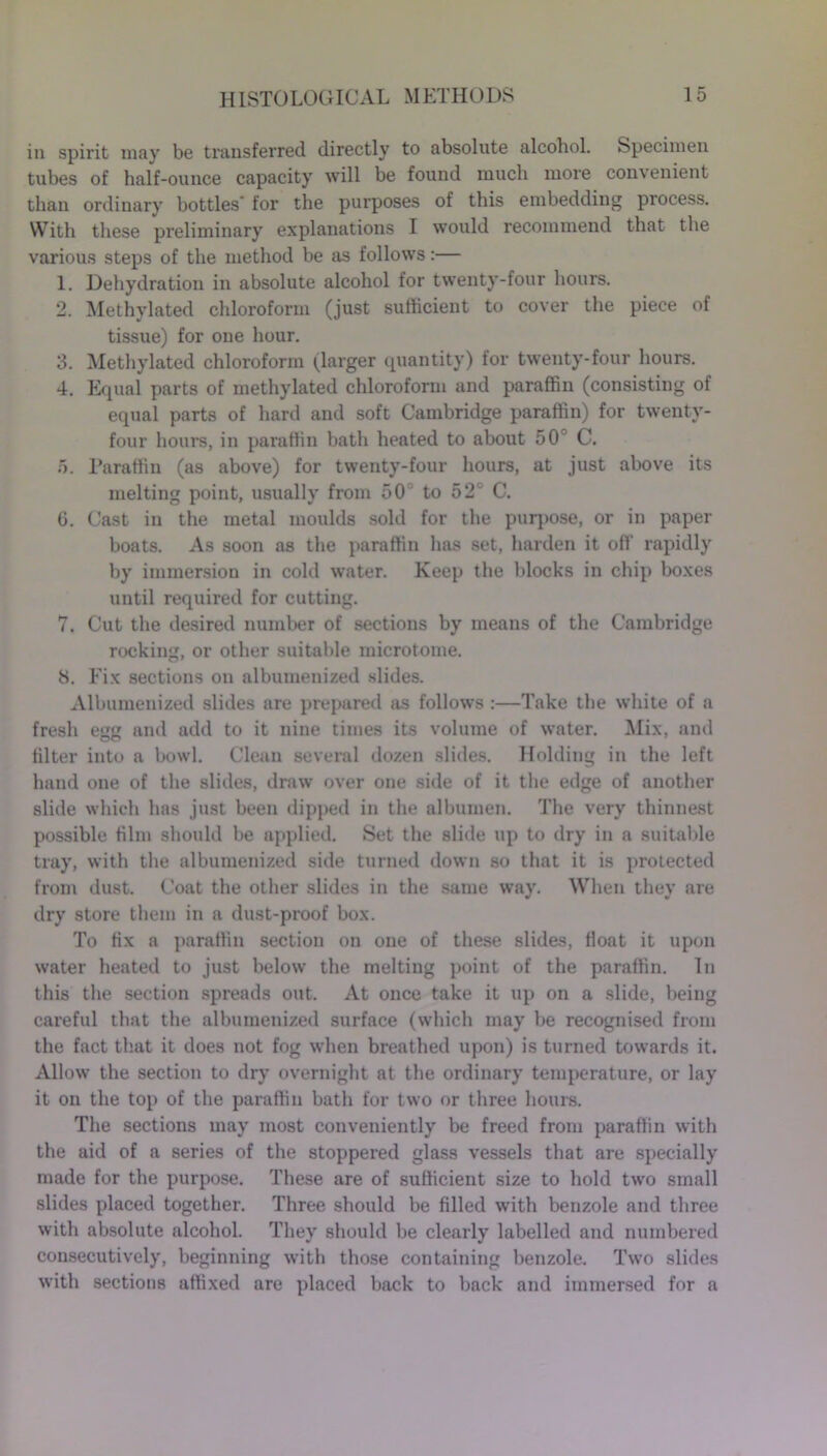 in spirit may be transferred directly to absolute alcohol. Specimen tubes of half-ounce capacity will be found much more convenient than ordinary bottles for the purposes of this embedding process. With these preliminary explanations I would recommend that the various steps of the method be as follows:— 1. Dehydration in absolute alcohol for twenty-four hours. 2. Methylated chloroform (just sufficient to cover the piece of tissue) for one hour. 3. Methylated chloroform (larger quantity) for twenty-four hours. 4. Equal parts of methylated chloroform and paraffin (consisting of equal parts of hard and soft Cambridge paraffin) for twenty- four hours, in paraffin bath heated to about 50 C. 5. Paraffin (as above) for twenty-four hours, at just above its melting point, usually from 50 to 52 C. (i. Cast in the metal moulds sold for the purpose, or in paper boats. As soon as the paraffin has set, harden it off rapidly by immersion in cold water. Keep the blocks in chip boxes until required for cutting. 7. Cut the desired number of sections by means of the Cambridge rocking, or other suitable microtome. 8. Fix sections on albumenized slides. Albumenized slides are prepared as follows :—Take the white of a fresh egJJ and add to it nine times its volume of water. Mix, and filter into a bowl. Clean several dozen slides. Holding in the left hand one of the slides, draw over one side of it the edge of another slide which has just been dipped in the albumen. The very thinnest possible film should be applied. Set the slide up to dry in a suitable tray, with the albumenized side turned down so that it is protected from dust. Coat the other slides in the same way. When they are dry store them in a dust-proof box. To fix a paraffin section on one of these slides, float it upon water heated to just below the melting point of the paraffin. In this the section spreads out. At once take it up on a slide, being careful that the albumenized surface (which may be recognised from the fact that it does not fog when breathed upon) is turned towards it. Allow the section to dry overnight at the ordinary temperature, or lay it on the top of the paraffin bath for two or three hours. The sections may most conveniently be freed from paraffin with the aid of a series of the stoppered glass vessels that are specially made for the purpose. These are of sufficient size to hold two small slides placed together. Three should be filled with benzole and three with absolute alcohol. They should be clearly labelled and numbered consecutively, beginning with those containing benzole. Two slides with sections affixed are placed back to back and immersed for a