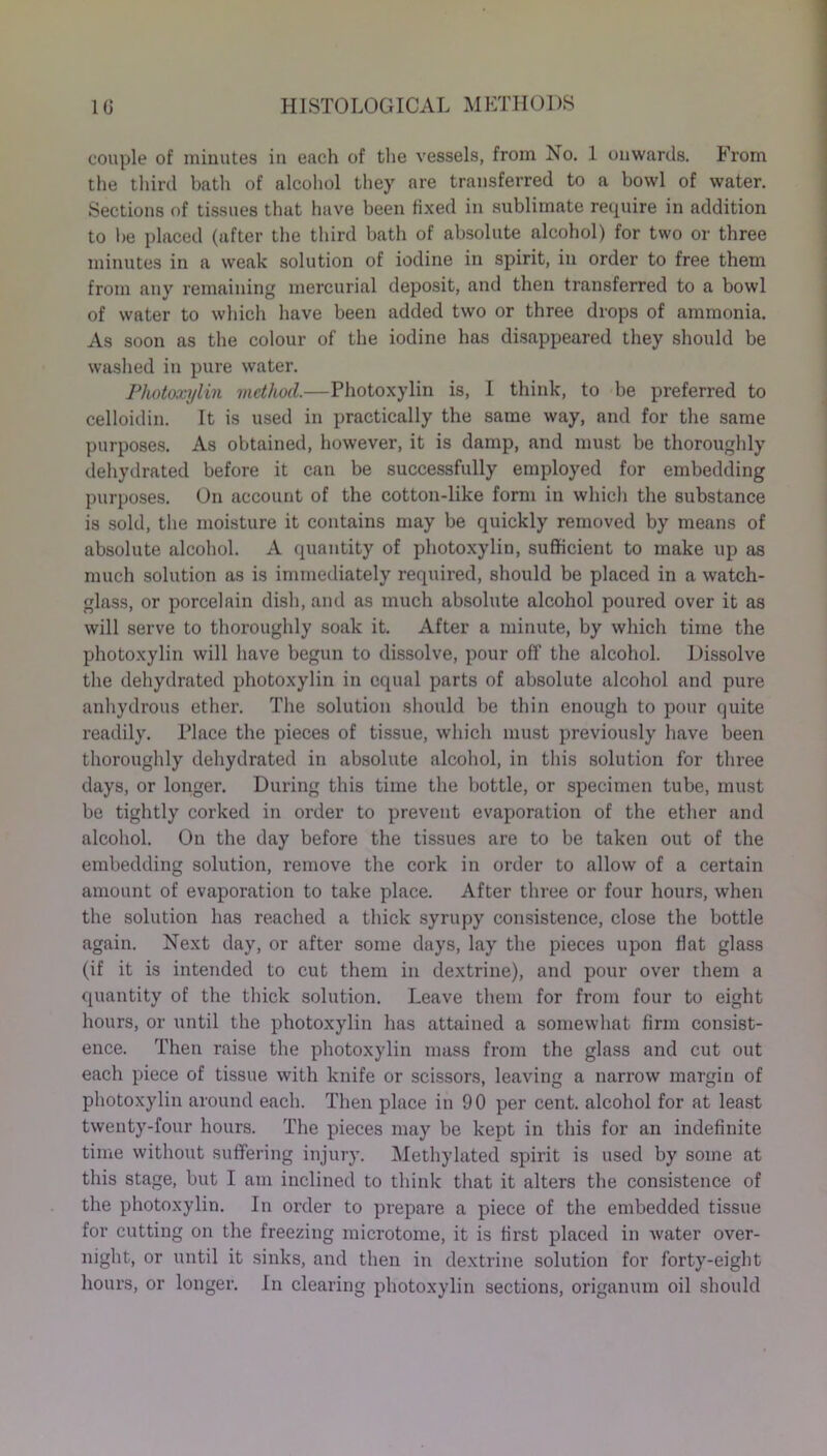 couple of minutes in each of the vessels, from No. 1 onwards. From the third bath of alcohol they are transferred to a bowl of water. Sections of tissues that have been fixed in sublimate require in addition to be placed (after the third bath of absolute alcohol) for two or three minutes in a weak solution of iodine in spirit, in order to free them from any remaining mercurial deposit, and then transferred to a bowl of water to which have been added two or three drops of ammonia. As soon as the colour of the iodine has disappeared they should be washed in pure water. Plwtoxylin method.—Photoxylin is, I think, to be preferred to celloidin. It is used in practically the same way, and for the same purposes. As obtained, however, it is damp, and must be thoroughly dehydrated before it can be successfully employed for embedding purposes. On account of the cotton-like form in which the substance is sold, the moisture it contains may be quickly removed by means of absolute alcohol. A quantity of photoxylin, sufficient to make up as much solution as is immediately required, should be placed in a watch- glass, or porcelain dish, and as much absolute alcohol poured over it as will serve to thoroughly soak it. After a minute, by which time the photoxylin will have begun to dissolve, pour off the alcohol. Dissolve the dehydrated photoxylin in equal parts of absolute alcohol and pure anhydi’ous ether. The solution should be thin enough to pour quite readily. Place the pieces of tissue, which must previously have been thoroughly dehydrated in absolute alcohol, in this solution for tlmee days, or longer. During this time the bottle, or specimen tube, must be tightly corked in order to prevent evaporation of the ether and alcohol. On the day before the tissues are to be taken out of the embedding solution, remove the cork in order to allow of a certain amount of evaporation to take place. After three or four hours, when the solution has reached a thick syrupy consistence, close the bottle again. Next day, or after some days, lay the pieces upon flat glass (if it is intended to cut them in dextrine), and pour over them a quantity of the thick solution. Leave them for from four to eight hours, or until the photoxylin has attained a somewhat firm consist- ence. Then raise the photoxylin mass from the glass and cut out each piece of tissue with knife or scissors, leaving a narrow margin of photoxylin around each. Then place in 90 per cent, alcohol for at least twenty-four hours. The pieces may be kept in this for an indefinite time without suffering injury. Methylated spirit is used by some at this stage, but I am inclined to think that it alters the consistence of the photoxylin. In order to prepare a piece of the embedded tissue for cutting on the freezing microtome, it is first placed in water over- night, or until it sinks, and then in dextrine solution for forty-eight hours, or longer. In clearing photoxylin sections, origanum oil should