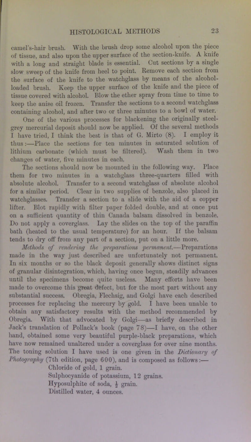 camel’s-hair brush. With the brush drop some alcohol upon the piece of tissue, and also upon the upper surface of the section-knife. A knife with a long and straight blade is essential. Cut sections by a single slow sweep of the knife from heel to point. Remove each section from the surface of the knife to the watchglass by means of the alcohol- loaded brush. Keep the upper surface of the knife and the piece of tissue covered with alcohol. Blow the ether spray from time to time to keep the anise oil frozen. Transfer the sections to a second watchglass containing alcohol, and after two or three minutes to a bowl of water. One of the various processes for blackening the originally steel- grey mercurial deposit should now be applied. Of the several methods I have tried, I think the best is that of G. Mirto (8). I employ it thus :—Place the sections for ten minutes in saturated solution of lithium carbonate (which must be filtered). Wash them in two changes of water, five minutes in each. The sections should now be mounted in the following way. Place them for two minutes in a watchglass three-quarters filled with absolute alcohol. Transfer to a second watchglass of absolute alcohol for a similar period. Clear in two supplies of benzole, also placed in watchglasses. Transfer a section to a slide with the aid of a copper lifter. Blot rapidly with filter paper folded double, and at once put on a sufficient quantity of thin Canada balsam dissolved in benzole. Do not apply a coverglass. Lay the slides on the top of the paraffin bath (heated to the usual temperature) for an hour. If the balsam tends to dry off from any part of a section, put on a little more. Methods of rendering the preparations permanent.—Preparations made in the way just described are unfortunately not permanent. In six months or so the black deposit generally shows distinct signs of granular disintegration, which, having once begun, steadily advances until the specimens become quite useless. Many efforts have been made to overcome this great defect, but for the most part without any substantial success. Obregia, Flechsig, and Golgi have each described processes for replacing the mercury by gold. I have been unable to obtain any satisfactory results with the method recommended by Obregia. With that advocated by Golgi—as briefly described in Jack’s translation of Pollack’s book (page 78)—I have, on the other hand, obtained some very beautiful purple-black preparations, which have now remained unaltered under a coverglass for over nine months. The toning solution I have used is one given in the Dictionary of Photography (7th edition, page 600), and is composed as follows:— Chloride of gold, 1 grain. Sulphocyanide of potassium, 12 grains. Hyposulphite of soda, A grain. Distilled water, 4 ounces.