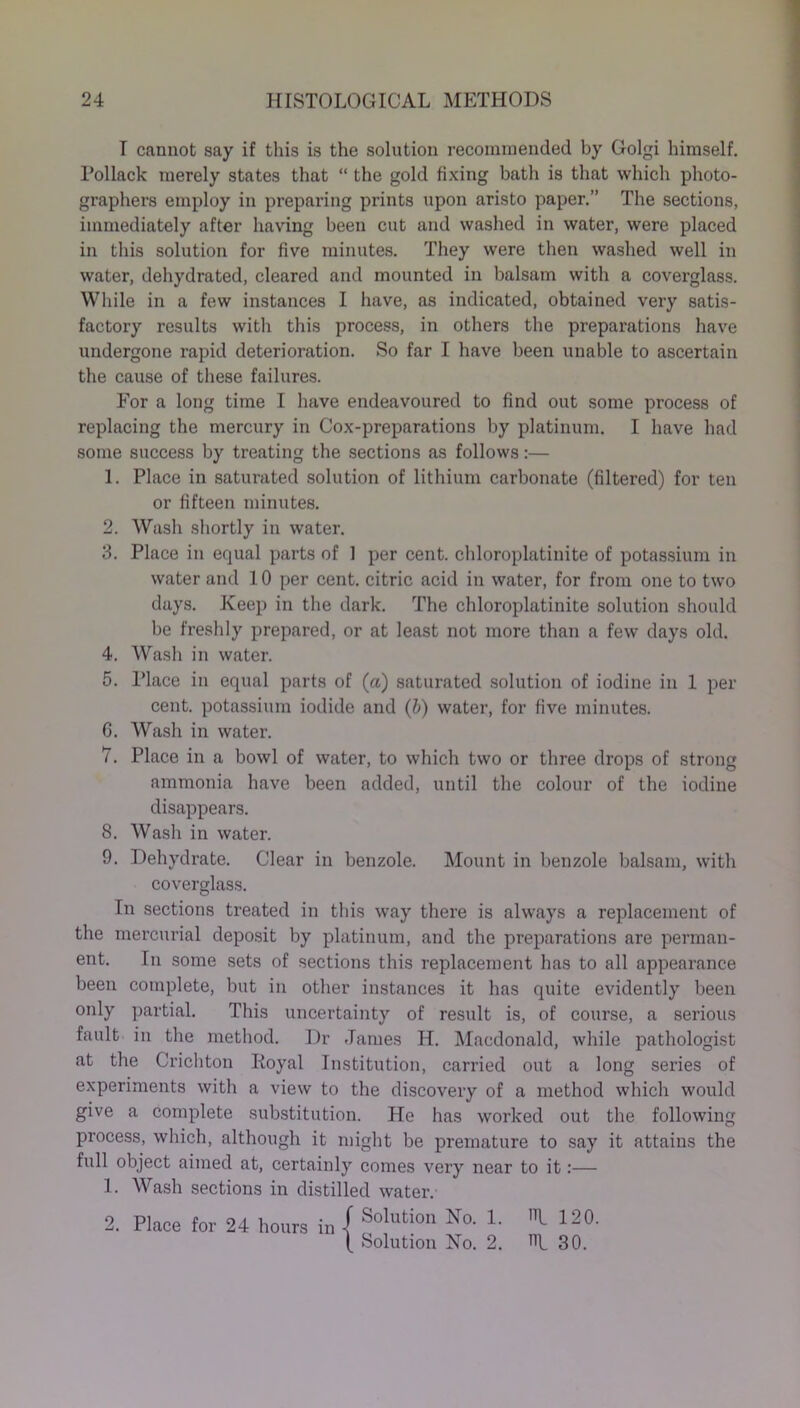 I cannot say if this is the solution recommended by Golgi himself. Pollack merely states that “ the gold fixing bath is that which photo- graphers employ in preparing prints upon aristo paper.” The sections, immediately after having been cut and washed in water, were placed in this solution for five minutes. They were then washed well in water, dehydrated, cleared and mounted in balsam with a coverglass. While in a few instances I have, as indicated, obtained very satis- factory results with this process, in others the preparations have undergone rapid deterioration. So far I have been unable to ascertain the cause of these failures. For a long time I have endeavoured to find out some process of replacing the mercury in Cox-preparations by platinum. I have had some success by treating the sections as follows:— 1. Place in saturated solution of lithium carbonate (filtered) for ten or fifteen minutes. 2. Wash shortly in water. 3. Place in equal parts of 1 per cent, chloroplatinite of potassium in water and 10 per cent, citric acid in water, for from one to two days. Keep in the dark. The chloroplatinite solution should be freshly prepared, or at least not more than a few days old. 4. Wash in water. 5. Place in equal parts of (a) saturated solution of iodine in 1 per cent, potassium iodide and (b) water, for five minutes. G. Wash in water. 7. Place in a bowl of water, to which two or three drops of strong ammonia have been added, until the colour of the iodine disappears. 8. Wash in water. 9. Dehydrate. Clear in benzole. Mount in benzole balsam, with coverglass. In sections treated in this way there is always a replacement of the mercurial deposit by platinum, and the preparations are perman- ent. In some sets of sections this replacement has to all appearance been complete, but in other instances it has quite evidently been only partial. This uncertainty of result is, of course, a serious fault in the method. Dr James H. Macdonald, while pathologist at the Crichton Royal Institution, carried out a long series of experiments with a view to the discovery of a method which would give a complete substitution. He has worked out the following process, which, although it might be premature to say it attains the full object aimed at, certainly comes very near to it:— 1. Wash sections in distilled water. Solution No. 1. I 120. 2. Place for 24 hours in Is IS Solution No. 2. 30.