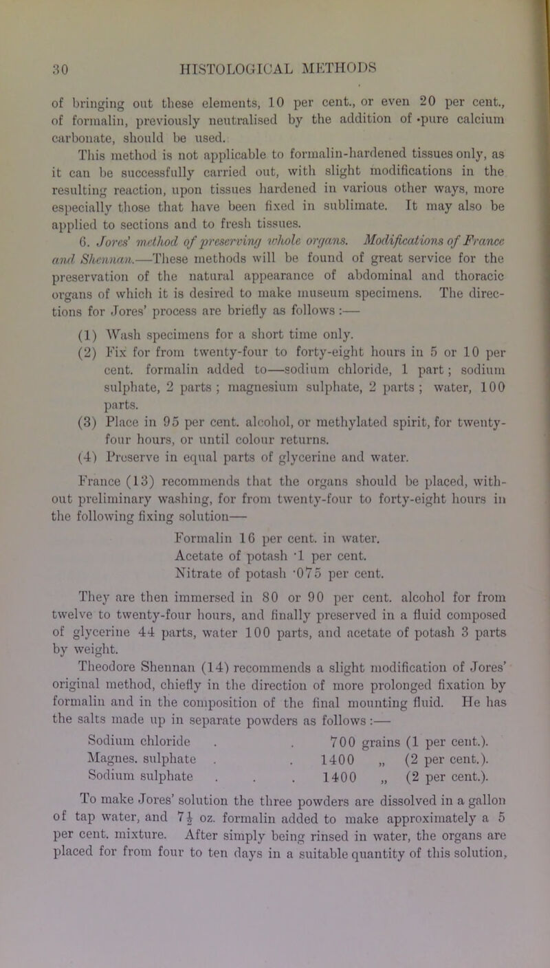 of bringing out these elements, 10 per cent., or even 20 per cent., of formalin, previously neutralised by the addition of *pure calcium carbonate, should be used. This method is not applicable to formalin-hardened tissues only, as it can be successfully carried out, with slight modifications in the resulting reaction, upon tissues hardened in various other ways, more especially those that have been fixed in sublimate. It may also be applied to sections and to fresh tissues. G. Jores' method of preserving whole organs. Modifications of France and Shennan.—These methods will be found of great service for the preservation of the natural appearance of abdominal and thoracic organs of which it is desired to make museum specimens. The direc- tions for .Tores’ process are briefly as follows:— (1) Wash specimens for a short time only. (2) Fix for from twenty-four to forty-eight hours in 5 or 10 per cent, formalin added to—sodium chloride, 1 part; sodium sulphate, 2 parts; magnesium sulphate, 2 parts; water, 100 parts. (3) Place in 95 per cent, alcohol, or methylated spirit, for twenty- four hours, or until colour returns. (4) Preserve in equal parts of glycerine and water. France (13) recommends that the organs should be placed, with- out preliminary washing, for from twenty-four to forty-eight hours in the following fixing solution— Formalin 10 per cent, in water. Acetate of potash ’1 per cent. Nitrate of potash ‘075 per cent. They are then immersed in 80 or 90 per cent, alcohol for from twelve to twenty-four hours, and finally preserved in a fluid composed of glycerine 44 parts, water 100 parts, and acetate of potash 3 parts by weight. Theodore Shennan (14) recommends a slight modification of Jores’ original method, chiefly in the direction of more prolonged fixation by formalin and in the composition of the final mounting fluid. He has the salts made up in separate powders as follows:— Sodium chloride . . 700 grains (1 per cent.). Magnes. sulphate . . 1400 „ (2 per cent.). Sodium sulphate . . . 1400 „ (2 per cent.). To make Jores’ solution the three powders are dissolved in a gallon of tap water, and 74 oz. formalin added to make approximately a 5 per cent, mixture. After simply being rinsed in water, the organs are placed for from four to ten days in a suitable quantity of this solution,
