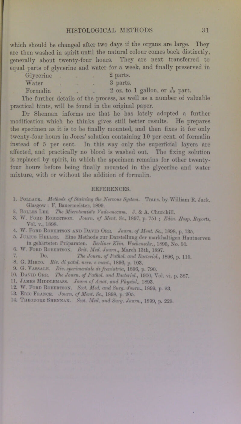 which should be changed after two days if the organs are large. They are then washed in spirit until the natural colour comes back distinctly, generally about twenty-four hours. They are next transferred to equal parts of glycerine and water for a week, and finally preserved in Glycerine ... 2 parts. Water ... 3 parts. Formalin . . . 2 oz. to 1 gallon, or sV part. The further details of the process, as well as a number of valuable practical hints, will be found in the original paper. Dr Shennan informs me that he has lately adopted a further modification which he thinks gives still better results. He prepares the specimen as it is to be finally mounted, and then fixes it for only twenty-four hours in .Tores’solution containing 10 per cent, of formalin instead of 5 per cent. In this way only the superficial layers are affected, and practically no blood is washed out. The fixing solution is replaced by spirit, in which the specimen remains for other twenty- four hours before being finally mounted in the glycerine and water mixture, with or without the addition of formalin. REFERENCES. 1. Pollack. Methods of Staining the Nervous System. Trans, by William R. Jack. Glasgow : F. Bauermeister, 1899. 2. Bolles Lee. The Microtomists Vade-mecum. J. & A. Churchill. 3. W. Ford Robertson. Joum. of Mmt. Sc., 1897, p. 751 ; Edin. Hasp. Reports, Vol. v., 1898. 4. W. Ford Robertson and David Orr. Joum. of Mmt. Sc., 1898, p. 735. 5. Julius Heller. Fine Methode zur Darstellung der markhaltigen Hautnerven in geharteten Pniparaten. Berliner Klin. Wochmschr., 1895, No. 50. 0. W. Ford Robertson. Brit. Med. Joum., March 13th, 1897. 7. Do. The Joum. of Pathol, and Bacteriol., 1896, p. 119. 8. G. Mirto. Riv. di patol. nerv. e merit., 1896, p. 103. 9. G. Yassale. Riv. sperimentale di freniatria, 1896, p. 790. 10. David Orr. The Joum. of Pathol, and Bacteriol., 1900, Vol. vi. p. 387. 11. James Middlemass. Joum of Anat. and Physiol., 1893. 12. W. Ford Robertson. Scot. Med. and Surg. Joum., 1899, p. 23. 13. Eric France. Joum. of Meat. Sc., 1898, p. 205. 14. Theodore Shennan. Scot. Med. and Surg. Joum., 1899, p. 229.
