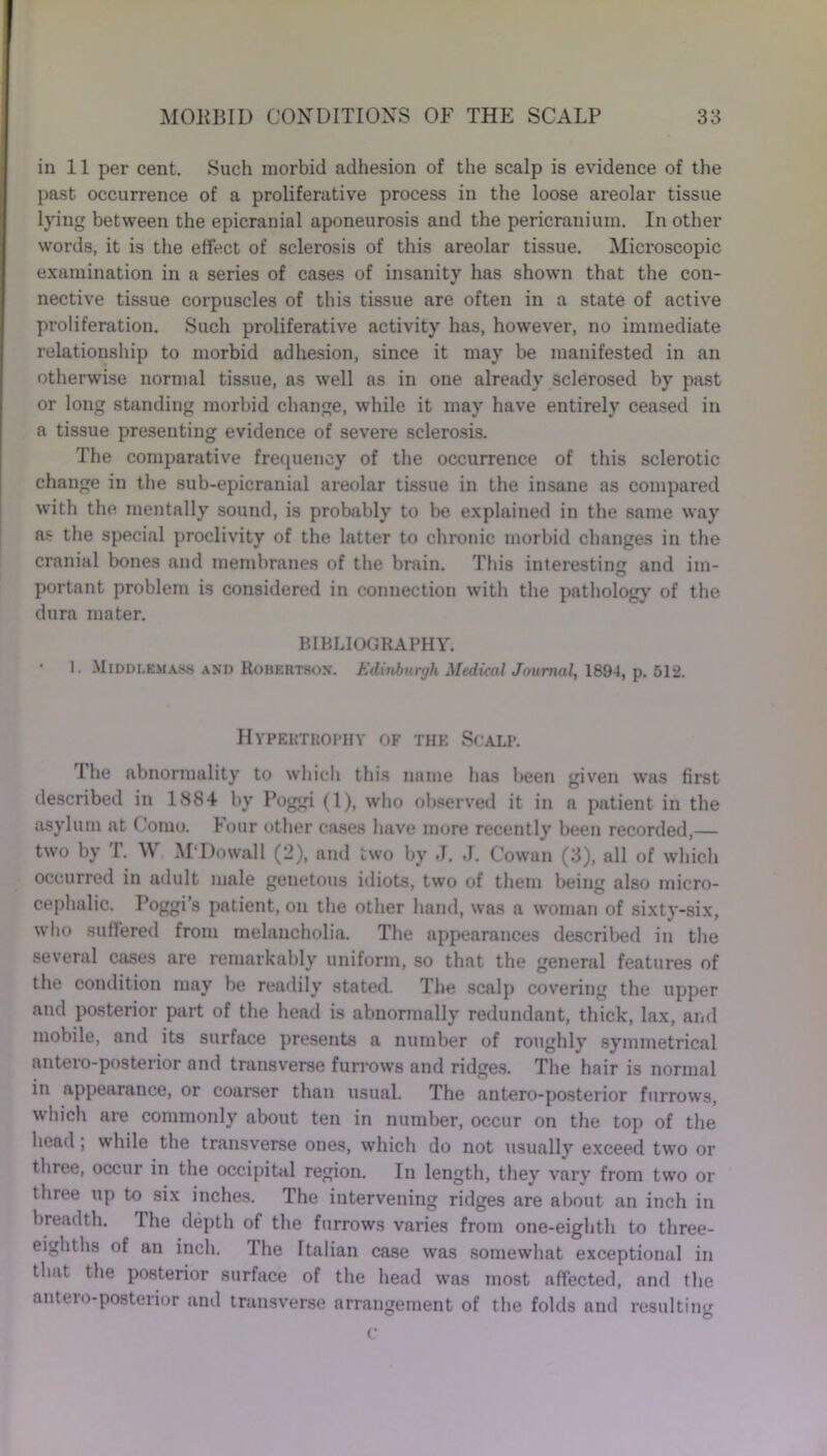 in 11 per cent. Such morbid adhesion of the scalp is evidence of the past occurrence of a proliferative process in the loose areolar tissue lying between the epicranial aponeurosis and the pericranium. In other words, it is the effect of sclerosis of this areolar tissue. Microscopic examination in a series of cases of insanity has shown that the con- nective tissue corpuscles of this tissue are often in a state of active proliferation. Such proliferative activity has, however, no immediate relationship to morbid adhesion, since it may be manifested in an otherwise normal tissue, as well as in one already sclerosed by past or long standing morbid change, while it may have entirely ceased in a tissue presenting evidence of severe sclerosis. The comparative frequency of the occurrence of this sclerotic change in the sub-epicranial areolar tissue in the insane as compared with the mentally sound, is probably to be explained in the same way as the special proclivity of the latter to chronic morbid changes in the cranial bones and membranes of the brain. This interesting and im- portant problem is considered in connection with the pathology of the dura mater. BIBLIOGRAPHY. 1. Middlemass and Robertson. Edinburgh Medical Journal, 1894, p. 512. Hypektrophy of the Scalp. The abnormality to which this name has been given was first described in 1884 by Poggi (1), who observed it in a patient in the asylum at Como. Four other cases have more recently been recorded,— two by T. W M‘Do wall (2), and two by ,T. J. Cowan (3), all of which occurred in adult male genetous idiots, two of them being also micro- cephalic. Poggi’s patient, on the other hand, was a woman of sixty-six, who suffered from melancholia. The appearances described in the several cases are remarkably uniform, so that the general features of the condition may be readily stated. The scalp covering the upper and posterior part of the head is abnormally redundant, thick, lax, and mobile, and its surface presents a number of roughly symmetrical antero-posterior and transverse furrows and ridges. The hair is normal in appearance, or coarser than usual. The antero-posterior furrows, which are commonly about ten in number, occur on the top of the head; while the transverse ones, which do not usually exceed two or three, occur in the occipital region. In length, they vary from two or three up to six inches. The intervening ridges are about an inch in breadth. The depth of the furrows varies from one-eighth to three- eighths of an inch. The Italian case was somewhat exceptional in that the posterior surface of the head was most affected, and the antero-posterior and transverse arrangement of the folds and resulting