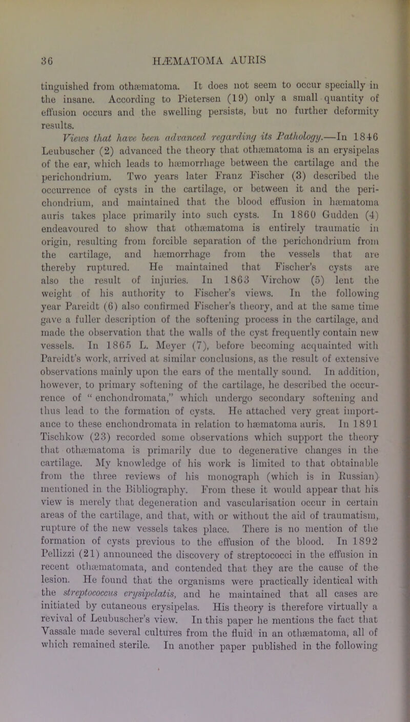 tinguished from othrematoma. It does not seem to occur specially in the insane. According to Pietersen (19) only a small quantity of effusion occurs and the swelling persists, but no further deformity results. Views that have been advanced regarding its Pathology.—In 1846 Leubuscher (2) advanced the theory that otheematoma is an erysipelas of the ear, which leads to haemorrhage between the cartilage and the perichondrium. Two years later Franz Fischer (3) described the occurrence of cysts in the cartilage, or between it and the peri- chondrium, and maintained that the blood effusion in haematoma auris takes place primarily into such cysts. In 1860 Gudden (4) endeavoured to show that othaematoma is entirely traumatic in origin, resulting from forcible separation of the perichondrium from the cartilage, and haemorrhage from the vessels that are thereby ruptured. He maintained that Fischer’s cysts are also the result of injuries. In 1863 Virchow (5) lent the weight of his authority to Fischer’s views. In the following year Pareidt (6) also confirmed Fischer’s theory, and at the same time gave a fuller description of the softening process in the cartilage, and made the observation that the walls of the cyst frequently contain new vessels. In 1865 L. Meyer (7), before becoming acquainted with Pareidt’s work, arrived at similar conclusions, as the result of extensive observations mainly upon the ears of the mentally sound. In addition, however, to primary softening of the cartilage, he described the occur- rence of “ enchondromata,” which undergo secondary softening and thus lead to the formation of cysts. He attached very great import- ance to these enchondromata in relation to haematoma auris. In 1891 Tischkow (23) recorded some observations which support the theory that otlnematoma is primarily due to degenerative changes in the cartilage. My knowledge of his work is limited to that obtainable from the three reviews of his monograph (which is in Russian) mentioned in the Bibliography. From these it would appear that his view is merely that degeneration and vascularisation occur in certain areas of the cartilage, and that, with or without the aid of traumatism, rupture of the new vessels takes place. There is no mention of the formation of cysts previous to the effusion of the blood. In 1892 Pellizzi (21) announced the discovery of streptococci in the effusion in recent otluematomata, and contended that they are the cause of the lesion. He found that the organisms were practically identical with the streptococcus crysipclatis, and he maintained that all cases are initiated by cutaneous erysipelas. His theory is therefore virtually a revival of Leubuscher’s view. In this paper he mentions the fact that Vassale made several cultures from the fluid in an othaematoma, all of which remained sterile. In another paper published in the following