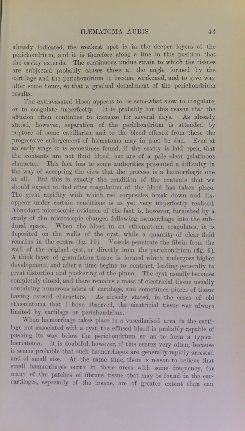 already indicated, the weakest spot is in the deeper layers of the perichondrium, and it is therefore along a line in this position that the cavity extends. The continuous undue strain to which the tissues are subjected probably causes those at the angle formed by the cartilage and the perichondrium to become weakened, and to give way after some hours, so that a gradual detachment of the perichondrium results. The extravasated blood appears to be somewhat slow to coagulate, or to coagulate imperfectly. It is probably for this reason that the effusion often continues to increase for several days. As already stated, however, separation of the perichondrium is attended by rupture of some capillaries, and to the blood effused from these the progressive enlargement of lnematoma may in part be due. Even at an early stage it is sometimes found, if the cavity is laid open, that the contents are not fluid blood, but arc of a pale clear gelatinous character. This fact has to some authorities presented a difficulty in the way of accepting the view that the process is a hsemorrhagic one at all. But this is exactly the condition of the contents that we should expect to find after coagulation of the blood has taken place. The great rapidity with which red corpuscles break down and dis- appear under certain conditions is as yet very imperfectly realised. Abundant microscopic evidence of the fact is, however, furnished by a study of the microscopic changes following ha-morrhage into the sub- dural space. When the blood in an othjematoma coagulates, it is deposited on the walls of the cyst, while a quantity of clear fluid remains in the centre (fig. 10). Vessels penetrate the fibrin from the wall of the original cyst, or directly from the perichondrium (fig. 6). A thick layer of granulation tissue is formed which undergoes higher development, and after a time begins to contract, leading generally to great distortion and puckering of the pinna. The cyst usually becomes completely closed, and there remains a mass of cicatricial tissue usually containing numerous islets of cartilage, and sometimes pieces of tissue having osteoid characters. As already stated, in the cases of old otlnematoma that I have observed, the cicatricial tissue was always limited by cartilage or perichondrium. When hjemorrhage takes place in a vascularised area in the carti- lage not associated with a cyst, the effused blood is probably capable of pushing its way below the perichondrium so jvs to form a typical lnematoma. It is doubtful, however, if this occurs very often, because it seems probable that such luemorrhages are generally rapidly arrested and of small size. At the same time, there is reason to believe that small haemorrhages occur in these areas with some frequency, for many of the patches of fibrous tissue that may be found in the ear- cartilages, especially of the insane, are of greater extent than can