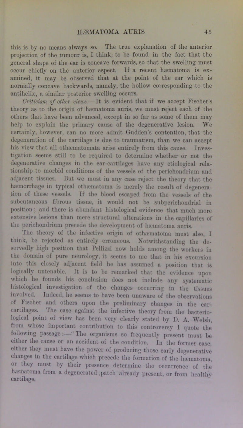this is by no means always so. The true explanation of the anterior projection of the tumour is, I think, to be found in the fact that the general shape of the ear is concave forwards, so that the swelling must occur chiefly on the anterior aspect. If a recent htematoma is ex- amined, it may be observed that at the point of the ear which is normally concave backwards, namely, the hollow corresponding to the antihelix, a similar posterior swelling occurs. Criticism of other views.—It is evident that if we accept Fischer’s theory as to the origin of luematoma auris, we must reject each of the others that have been advanced, except in so far as some of them may help to explain the primary cause of the degenerative lesion. We certainly, however, can no more admit Gudden’s contention, that the degeneration of the cartilage is due to traumatism, than we can accept his view that all othamiatomata arise entirely from this cause. Inves- tigation seems still to be required to determine whether or not the degenerative changes in the ear-cartilages have any etiological rela- tionship to morbid conditions of the vessels of the perichondrium and adjacent tissues. But we must iu any case reject the theory that the haemorrhage in typical otha-matoma is merely the result of degenera- tion of these vessels. If the blood escaped from the vessels of the subcutaneous fibrous tissue, it would not be subperichondrial in position; and there is abundant histological evidence that much more extensive lesions than mere structural alterations in the capillaries of the perichondrium precede the development of ham a tom a auris. The theory of the infective origin of othaiuatoraa must also, I think, be rejected as entirely erroneous. Notwithstanding the de- servedly high position that Pellizzi now holds among the workers in the domain of pure neurology, it seems to me that in his excursion into this closely adjacent field he has assumed a position that is logically untenable. It is to be remarked that the evidence upon which he founds his conclusion does not include any systematic histological investigation of the changes occurring in the tissues involved. Indeed, he seems to have been unaware of the observations of I ischer and others upon the preliminary changes in the ear- enrtilages. The case against the infective theory from the bacterio- logical point of view has been very clearly stated by I). A. Welsh, from whose important contribution to this controversy I quote the following passage:—“ The organisms so frequently present must be either the cause or an accident of the condition. In the former case, either they must have the power of producing those early degenerative changes in the cartilage which precede the formation of the luematoma, or they must by their presence determine the occurrence of the haeffiatoma from a degenerated .patch already present, or from healthv cartilage.