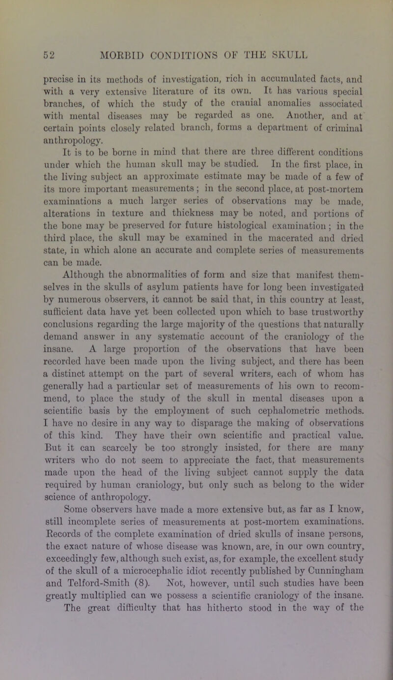 precise in its methods of investigation, rich in accumulated facts, and with a very extensive literature of its own. It has various special branches, of which the study of the cranial anomalies associated with mental diseases may be regarded as one. Another, and at certain points closely related branch, forms a department of criminal anthropology. It is to be borne in mind that there are three different conditions under which the human skull may be studied. In the first place, in the living subject an approximate estimate may be made of a few of its more important measurements; in the second place, at post-mortem examinations a much larger series of observations may be made, alterations in texture and thickness may be noted, and portions of the bone may be preserved for future histological examination; in the third place, the skull may be examined in the macerated and dried state, in which alone an accurate and complete series of measurements can be made. Although the abnormalities of form and size that manifest them- selves in the skulls of asylum patients have for long been investigated by numerous observers, it cannot be said that, in this country at least, sufficient data have yet been collected upon which to base trustworthy conclusions regarding the large majority of the questions that naturally demand answer in any systematic account of the craniology of the insane. A large proportion of the observations that have been recorded have been made upon the living subject, and there has been a distinct attempt on the part of several writers, each of whom has generally had a particular set of measurements of his own to recom- mend, to place the study of the skull in mental diseases upon a scientific basis by the employment of such cephalometric methods. I have no desire in any way to disparage the making of observations of this kind. They have their own scientific and practical value. But it can scarcely be too strongly insisted, for there are many writers who do not seem to appreciate the fact, that measurements made upon the head of the living subject cannot supply the data required by human craniology, but only such as belong to the wider science of anthropology. Some observers have made a more extensive but, as far as I know, still incomplete series of measurements at post-mortem examinations. Records of the complete examination of dried skulls of insane persons, the exact nature of whose disease was known, are, in our own country, exceedingly few, although such exist, as, for example, the excellent study of the skull of a microcephnlic idiot recently published by Cunningham and Telford-Smith (8). Not, however, until such studies have been greatly multiplied can we possess a scientific craniology of the insane. The great difficulty that has hitherto stood in the way of the