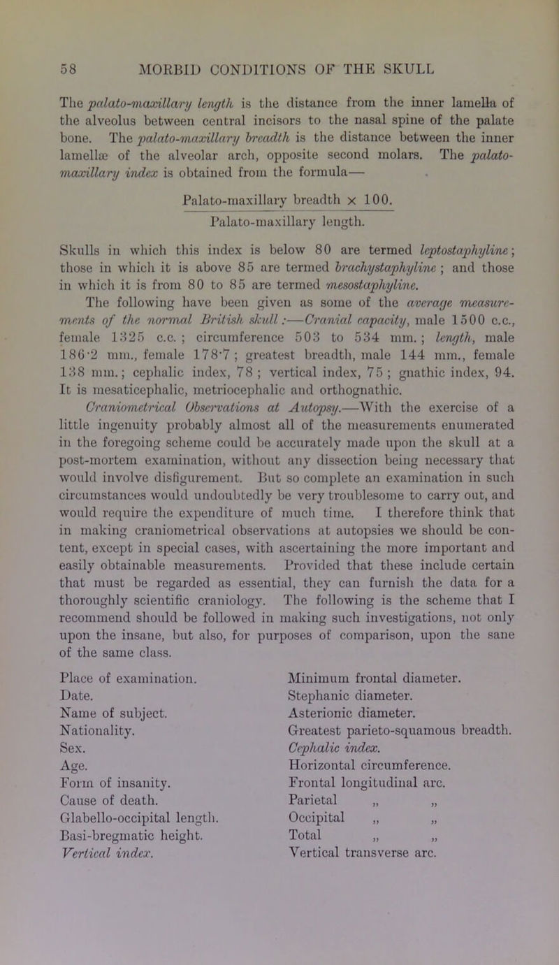 The palato-maxillary length is the distance from the inner lamella of the alveolus between central incisors to the nasal spine of the palate bone. The palato-maxillary breadth is the distance between the inner lamellae of the alveolar arch, opposite second molars. The palato- maxillary index is obtained from the formula— Palato-maxillary breadth x 100. Palato-maxillary length. Skulls in which this index is below 80 are termed leptostaphyline; those in which it is above 85 are termed brachystaphylinc ; and those in which it is from 80 to 85 are termed mesostaphyline. The following have been given as some of the average measure- ments of the normal British skull:—Cranial capacity, male 1500 c.c., female 1325 c.c. ; circumference 503 to 534 mm.; length, male 180 2 mm., female 178’7 ; greatest breadth, male 144 mm., female 138 mm.; cephalic index, 78 ; vertical index, 75 ; gnathic index, 94. It is mesaticephalic, metriocephalic and orthognathic. Craniometrical Observations at Autopsy.—With the exercise of a little ingenuity probably almost all of the measurements enumerated in the foregoing scheme could be accurately made upon the skull at a post-mortem examination, without any dissection being necessai’y that would involve disfigurement. But so complete an examination in such circumstances would undoubtedly be very troublesome to carry out, and would require the expenditure of much time. I therefore think that in making craniometrical observations at autopsies we should be con- tent, except in special cases, with ascertaining the more important and easily obtainable measurements. Provided that these include certain that must be regarded as essential, they can furnish the data for a thoroughly scientific craniology. The following is the scheme that I recommend should be followed in making such investigations, not only upon the insane, but also, for purposes of comparison, upon the sane of the same class. Place of examination. Date. Name of subject. Nationality. Sex. Age. Form of insanity. Cause of death. Glabello-occipital length. Basi-bregmatic height. Vertical index. Minimum frontal diameter. Stephanie diameter. Asterionic diameter. Greatest parieto-squamous breadth. Cephalic index. Horizontal circumference. Frontal longitudinal arc. Parietal „ „ Occipital „ „ Total Vertical transverse arc.