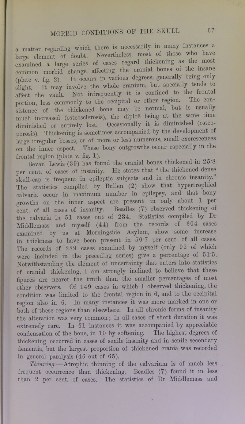 a matter regarding which there is necessarily in many instances a larce element of doubt. Nevertheless, most of those who have examined a large series of cases regard thickening as the. most common morbid change affecting the cranial bones of the insane (plate v. fig. 2). It occurs in various degrees, generally being only slight. It° may involve the whole cranium, but specially tends to affect the vault. Not infrequently it is confined . to the frontal portion, less commonly to the occipital or other region. The con- sistence of the thickened bone may be normal, but is usually much increased (osteosclerosis), the diploe being at the same time diminished or entirely lost. Occasionally it is diminished (osteo- porosis). Thickening is sometimes accompanied by the development of large irregular bosses, or of more or less numerous, small excrescences on°the inner aspect. These bony outgrowths occur especially in the frontal region (plate v. fig. 1). Bevan Lewis (39) has found the cranial bones thickened in 25 8 per cent, of cases of insanity. He states that the thickened dense skull-cap is frequent in epileptic subjects and in chronic insanity.” The statistics compiled by Bullen (2) show that hypertrophied calvaria occur in maximum number in epilepsy, and that bony growths on the inner aspect are present in only about 1 per cent, of all cases of insanity. Beadles (7) observed thickening of the calvaria in 51 cases out of 234. Statistics compiled by Dr Middlemass and myself (44) from the records of 304 cases examined by us at Morningside Asylum, show some increase in thickness to have been present in 50-7 per cent, of all cases. The records of 289 cases examined by myself (only 92 of which were included in the preceding series) give a percentage of 51'5. Notwithstanding the element of uncertainty that enters into statistics of cranial thickening, I am strongly inclined to believe that these figures are nearer the truth than the smaller percentages of most other observers. Of 149 cases in which I observed thickening, the condition was limited to the frontal region in 6, and to the occipital region also in 6. In many instances it was more marked in one or both of these regions than elsewhere. In all chronic forms of insanity the alteration was very common; in all cases of short duration it was extremely rare. In 61 instances it was accompanied by appreciable condensation of the bone, in 10 by softening. The highest degrees of thickening occurred in cases of senile insanity and in senile secondary dementia, but the largest proportion of thickened crania was recorded in general paralysis (46 out of 65). Thinning.—Atrophic thinning of the calvarium is of much less frequent occurrence than thickening. Beadles (7) found it in less than 2 per cent, of cases. The statistics of Dr Middlemass and