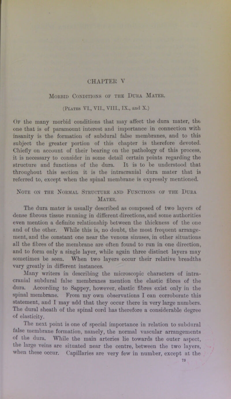 CHAPTER V Morbid Conditions of the Duka Mater. (Plates VI., VII., VIII., IX., and X.) Of the many morbid conditions that may affect the dura mater, the one that is of paramount interest and importance in connection with insanity is the formation of subdural false membranes, and to this subject the greater portion of this chapter is therefore devoted. Chiefly on account of their bearing on the pathology of this process, it is necessary to consider in some detail certain points regarding the structure and functions of the dura. It is to be understood that throughout this section it is the intracranial dura mater that is referred to, except when the spinal membrane is expressly mentioned. Note on the Normal Structure and Functions of the Duka Mater. The dura mater is usually described as composed of two layers of dense fibrous tissue running in different directions, and some authorities even mention a definite relationship between the thickness of the one and of the other. While this is, no doubt, the most frequent arrange- ment, and the constant one near the venous sinuses, in other situations all the fibres of the membrane are often found to run in one direction, and to form only a single layer, while again three distinct layers may sometimes be seen. When two layers occur their relative breadths vary greatly in different instances. Many writers in describing the microscopic characters of intra- cranial subdural false membranes mention the elastic fibres of the dura. According to Sappey, however, elastic fibres exist only in the spinal membrane. From my own observations I can corroborate this statement, and I may add that they occur there in very large numbers. The dural sheath of the spinal cord has therefore a considerable degree of elasticity. The next point is one of special importance in relation to subdural false membrane formation, namely, the normal vascular arrangements of the dura. While the main arteries lie towards the outer aspect, the large veins are situated near the centre, between the two layers, when these occur. Capillaries are very few in number, except at the