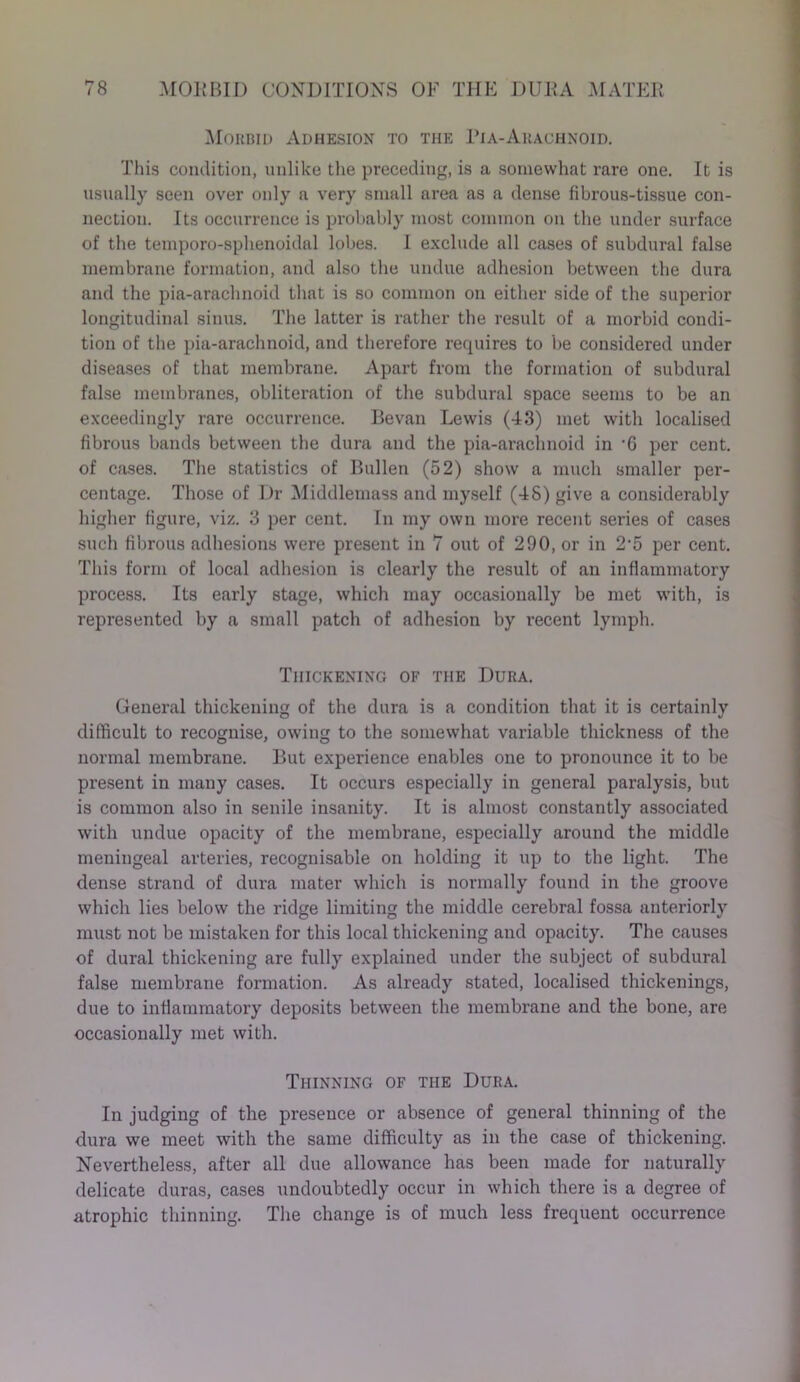 Morbid Adhesion to the ITa-Arachnoid. This condition, unlike the preceding, is a somewhat rare one. It is usually seen over only a very small area as a dense fibrous-tissue con- nection. Its occurrence is probably most common on the under surface of the temporo-sphenoidal lobes. I exclude all cases of subdural false membrane formation, and also the undue adhesion between the dura and the pia-araclmoid that is so common on either side of the superior longitudinal sinus. The latter is rather the result of a morbid condi- tion of the pia-araclmoid, and therefore requires to be considered under diseases of that membrane. Apart from the formation of subdural false membranes, obliteration of the subdural space seems to be an exceedingly rare occurrence. Bevan Lewis (43) met with localised fibrous bands between the dura and the pia-araclmoid in -6 per cent, of cases. The statistics of Bullen (52) show a much smaller per- centage. Those of Dr Middlemass and myself (4S) give a considerably higher figure, viz. 3 per cent. In my own more recent series of cases such fibrous adhesions were present in 7 out of 290, or in 2‘5 per cent. This form of local adhesion is clearly the result of an inflammatory process. Its early stage, which may occasionally be met with, is represented by a small patch of adhesion by I’ecent lymph. Thickening of the Dura. General thickening of the dura is a condition that it is certainly difficult to recognise, owing to the somewhat variable thickness of the normal membrane. But experience enables one to pronounce it to be present in many cases. It occurs especially in general paralysis, but is common also in senile insanity. It is almost constantly associated with undue opacity of the membrane, especially around the middle meningeal arteries, recognisable on holding it up to the light. The dense strand of dura mater which is normally found in the groove which lies below the ridge limiting the middle cerebral fossa anteriorly must not be mistaken for this local thickening and opacity. The causes of dural thickening are fully explained under the subject of subdural false membrane formation. As already stated, localised thickenings, due to inflammatory deposits between the membrane and the bone, are occasionally met with. Thinning of the Dura. In judging of the presence or absence of general thinning of the dura we meet with the same difficulty as in the case of thickening. Nevertheless, after all due allowance has been made for naturally delicate duras, cases undoubtedly occur in which there is a degree of atrophic thinning. The change is of much less frequent occurrence