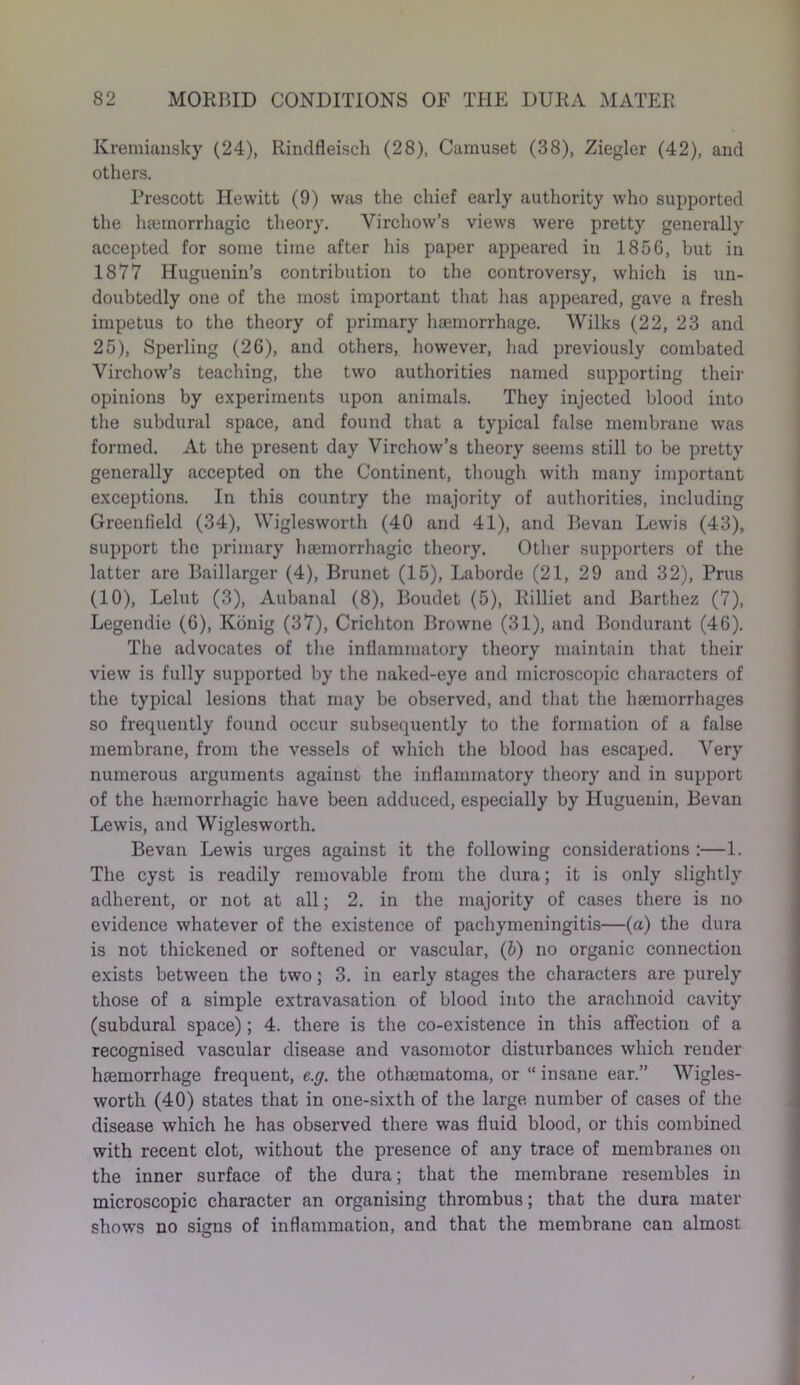 Kremiansky (24), Rindfleisch (28), Camuset (38), Ziegler (42), and others. Prescott Hewitt (9) was the chief early authority who supported the haemorrhagic theory. Virchow’s views were pretty generally accepted for some time after his paper appeared in 1856, but in 1877 Huguenin’s contribution to the controversy, which is un- doubtedly one of the most important that has appeared, gave a fresh impetus to the theory of primary haemorrhage. Wilks (22, 23 and 25), Sperling (26), and others, however, had previously combated Virchow’s teaching, the two authorities named supporting their opinions by experiments upon animals. They injected blood into the subdural space, and found that a typical false membrane was formed. At the present day Virchow’s theory seems still to be pretty generally accepted on the Continent, though with many important exceptions. In this country the majority of authorities, including Greenfield (34), Wiglesworth (40 and 41), and Bevan Lewis (43), support the primary haemorrhagic theory. Other supporters of the latter are Baillarger (4), Brunet (15), Laborde (21, 29 and 32), Prus (10), Lelut (3), Aubanal (8), Boudet (5), Rilliet and Barthez (7), Legendie (6), Konig (37), Crichton Browne (31), and Bondurant (46). The advocates of the inflammatory theory maintain that their view is fully supported by the naked-eye and microscopic characters of the typical lesions that may be observed, and that the haemorrhages so frequently found occur subsequently to the formation of a false membrane, from the vessels of which the blood has escaped. Very numerous arguments against the inflammatory theory and in support of the haemorrhagic have been adduced, especially by lluguenin, Bevan Lewis, and Wiglesworth. Bevan Lewis urges against it the following considerations :—1. The cyst is readily removable from the dura; it is only slightly adherent, or not at all; 2. in the majority of cases there is no evidence whatever of the existence of pachymeningitis—(a) the dura is not thickened or softened or vascular, (b) no organic connection exists between the two; 3. in early stages the characters are purely those of a simple extravasation of blood into the arachnoid cavity (subdural space); 4. there is the co-existence in this affection of a recognised vascular disease and vasomotor disturbances which render haemorrhage frequent, e.g. the othaematoma, or “ insane ear.” Wigles- worth (40) states that in one-sixth of the large number of cases of the disease which he has observed there was fluid blood, or this combined with recent clot, without the presence of any trace of membranes on the inner surface of the dura; that the membrane resembles in microscopic character an organising thrombus; that the dura mater shows no signs of inflammation, and that the membrane can almost