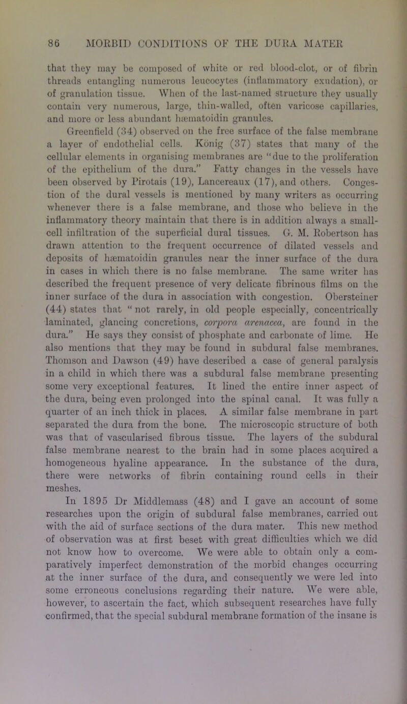 that they may be composed of white or red blood-clot, or of fibrin threads entangling numerous leucocytes (inflammatory exudation), or of granulation tissue. When of the last-named structure they usually contain very numerous, large, thin-walled, often varicose capillaries, and more or less abundant hsematoidin granules. Greenfield (34) observed on the free surface of the false membrane a layer of endothelial cells. Konig (37) states that many of the cellular elements in organising membranes are “due to the proliferation of the epithelium of the dura.” Fatty changes in the vessels have been observed by Pirotais (19), Lancereaux (17), and others. Conges- tion of the dural vessels is mentioned by many writers as occurring whenever there is a false membrane, and those who believe in the inflammatory theory maintain that there is in addition always a small- cell infiltration of the superficial dural tissues. G. M. Robertson has drawn attention to the frequent occurrence of dilated vessels and deposits of haematoidin granules near the inner surface of the dura in cases in which there is no false membrane. The same writer has described the frequent presence of very delicate fibrinous films on the inner surface of the dura in association with congestion. Obersteiner (44) states that “ not rarely, in old people especially, concentrically laminated, glancing concretions, corpora arenacca, are found in the dura.” He says they consist of phosphate and carbonate of lime. He also mentions that they may be found in subdural false membranes. Thomson and Dawson (49) have described a case of general paralysis in a child in which there was a subdural false membrane presenting some very exceptional features. It lined the entire inner aspect of the dura, being even prolonged into the spinal canal. It was fully a quarter of an inch thick in places. A similar false membrane in part separated the dura from the bone. The microscopic structure of both was that of vascularised fibrous tissue. The layers of the subdural false membrane nearest to the brain had in some places acquired a homogeneous hyaline appearance. In the substance of the dura, there were networks of fibrin containing round cells in their meshes. In 1895 Dr Middlemass (48) and I gave an account of some researches upon the origin of subdural false membranes, carried out with the aid of surface sections of the dura mater. This new method of observation was at first beset with great difficulties which we did not know how to overcome. We were able to obtain only a com- paratively imperfect demonstration of the morbid changes occurring at the inner surface of the dura, and consequently we were led into some erroneous conclusions regarding their nature. We were able, however, to ascertain the fact, which subsequent researches have fully confirmed, that the special subdural membrane formation of the insane is
