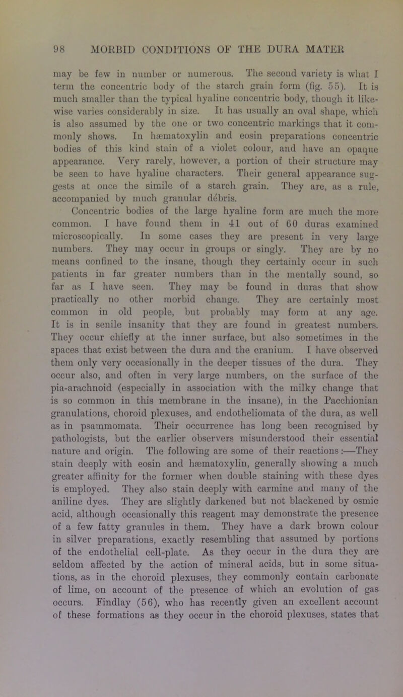 may be few in number or numerous. The second variety is what I term the concentric body of the starch grain form (fig. 55). It is much smaller than the typical hyaline concentric body, though it like- wise varies considerably in size. It has usually an oval shape, which is also assumed by the one or two concentric markings that it com- monly shows. In hsematoxylin and eosin preparations concentric bodies of this kind stain of a violet colour, and have an opaque appearance. Very rarely, however, a portion of their structure may be seen to have hyaline characters. Their general appearance sug- gests at once the simile of a starch grain. They are, as a rule, accompanied by much granular debris. Concentric bodies of the large hyaline form are much the more common. I have found them in 41 out of 60 duras examined microscopically. In some cases they are present in very large numbers. They may occur in groups or singly. They are by no means confined to the insane, though they certainly occur in such patients in far greater numbers than in the mentally sound, so far as I have seen. They may be found in duras that show practically no other morbid change. They are certainly most common in old people, but probably may form at any age. It is in senile insanity that they are found in greatest numbers. They occur chiefly at the inner surface, but also sometimes in the spaces that exist between the dura and the cranium. I have observed them only very occasionally in the deeper tissues of the dura. They occur also, and often in very large numbers, on the surface of the pia-arachnoid (especially in association with the milky change that is so common in this membrane in the insane), in the Pacchionian granulations, choroid plexuses, and endotheliomata of the dura, as well as in psammomata. Their occurrence has long been recognised by pathologists, but the earlier observers misunderstood their essential nature and origin. The following are some of their reactions:—They stain deeply with eosin and hsematoxylin, generally showing a much greater affinity for the former when double staining with these dyes is employed. They also stain deeply with carmine and many of the aniline dyes. They are slightly darkened but not blackened by osmic acid, although occasionally this reagent may demonstrate the presence of a few fatty granules in them. They have a dark brown colour in silver preparations, exactly resembling that assumed by portions of the endothelial cell-plate. As they occur in the dura they are seldom affected by the action of mineral acids, but in some situa- tions, as in the choroid plexuses, they commonly contain carbonate of lime, on account of the presence of which an evolution of gas occurs. Findlay (56), who has recently given an excellent account of these formations as they occur in the choroid plexuses, states that
