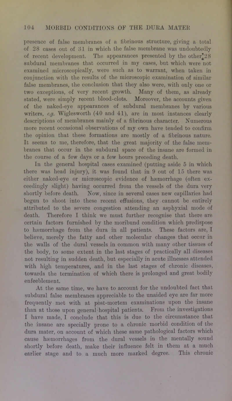 presence of false membranes of a fibrinous structure, giving a total of 28 cases out of 31 in which the false membrane was undoubtedly of recent development. The appearances presented by the other*28 subdural membranes that occurred in my cases, but which were not examined microscopically, were such as to warrant, when taken in conjunction with the results of the microscopic examination of similar false membranes, the conclusion that they also were, with only one or two exceptions, of very recent growth. Many of them, as already stated, were simply recent blood-clots. Moreover, the accounts given of the naked-eye appearances of subdural membranes by various writers, e.g. Wiglesworth (40 and 41), are in most instances clearly descriptions of membranes mainly of a fibrinous character. Numerous more recent occasional observations of my own have tended to confirm the opinion that these formations are mostly of a fibrinous nature. It seems to me, therefore, that the great majority of the false mem- branes that occur in the subdural space of the insane are formed in the course of a few days or a few hours preceding death. In the general hospital cases examined (putting aside 5 in which there was head injury), it was found that in 9 out of 15 there was either naked-eye or microscopic evidence of haemorrhage (often ex- ceedingly slight) having occurred from the vessels of the dura very shortly before death. Now, since in several cases new capillaries had begun to shoot into these recent effusions, they cannot be entirely attributed to the severe congestion attending an asphyxial mode of death. Therefore I think we must further recognise that there are certain factors furnished by the moribund condition which pi’edispose to hiemorrhage from the dura in all patients. These factors are, I believe, merely the fatty and other molecular changes that occur in the walls of the dural vessels in common with many other tissues of the body, to some extent in the last stages of practically all diseases not resulting in sudden death, but especially in acute illnesses attended with high temperatures, and in the last stages of chronic diseases, towards the termination of which there is prolonged and great bodily enfeeblement. At the same time, we have to account for the undoubted fact that subdural false membranes appreciable to the unaided eye are far more frecpiently met with at post-mortem examinations upon the insane than at those upon general hospital patients. From the investigations I have made, I conclude that this is due to the circumstance that the insane are specially prone to a chronic morbid condition of the dura mater, on account of which these same pathological factors which cause haemorrhages from the dural vessels in the mentally sound shortly before death, make their influence felt in them at a much earlier stage and to a much more marked degree. This chronic