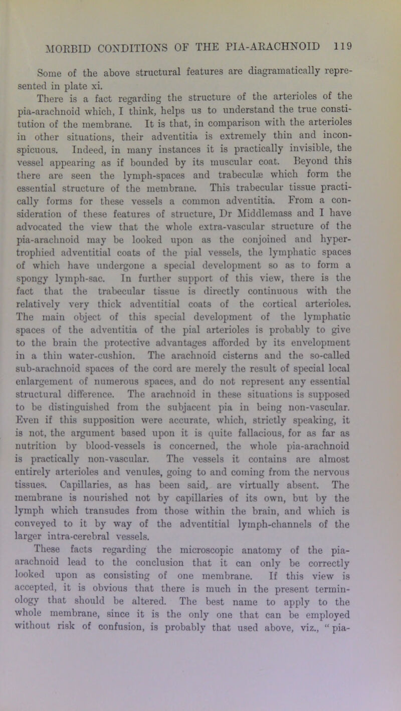 Some of the above structural features are diagramatically repre- sented in plate xi. There is a fact regarding the structure of the arterioles of the pia-arachnoid which, I think, helps us to understand the true consti- tution of the membrane. It is that, in comparison with the arterioles in other situations, their adventitia is extremely thin and incon- spicuous. Indeed, in many instances it is practically invisible, the vessel appearing as if bounded by its muscular coat. Beyond this there are seen the lymph-spaces and trabeculae which form the essential structure of the membrane. This trabecular tissue practi- cally forms for these vessels a common adventitia. From a con- sideration of these features of structure, Dr Middlemass and I have advocated the view that the whole extra-vascular structure of the pia-arachnoid may be looked upon as the conjoined and hyper- trophied adventitial coats of the pial vessels, the lymphatic spaces of which have undergone a special development so as to form a spongy lymph-sac. In further support of this view, there is the fact that the trabecular tissue is directly continuous with the relatively very thick adventitial coats of the cortical arterioles. The main object of this special development of the lymphatic spaces of the adventitia of the pial arterioles is probably to give to the brain the protective advantages afforded by its envelopment in a thin water-cushion. The arachnoid cisterns and the so-called sub-arachnoid spaces of the cord are merely the result of special local enlargement of numerous spaces, and do not represent any essential structural difference. The arachnoid in these situations is supposed to be distinguished from the subjacent pia in being non-vascular. Even if this supposition were accurate, which, strictly speaking, it is not, the argument based upon it is quite fallacious, for as far as nutrition by blood-vessels is concerned, the whole pia-arachnoid is practically non-vascular. The vessels it contains are almost entirely arterioles and venules, going to and coming from the nervous tissues. Capillaries, as has been said, are virtually absent. The membrane is nourished not by capillaries of its own, but by the lymph which transudes from those within the brain, and which is conveyed to it by way of the adventitial lymph-channels of the larger intra-cerebral vessels. These facts regarding the microscopic anatomy of the pia- arachnoid lead to the conclusion that it can only be correctly looked upon as consisting of one membrane. If this view is accepted, it is obvious that there is much in the present termin- ology that should be altered. The best name to apply to the whole membrane, since it is the only one that can be employed without risk of confusion, is probably that used above, viz., “ pia-