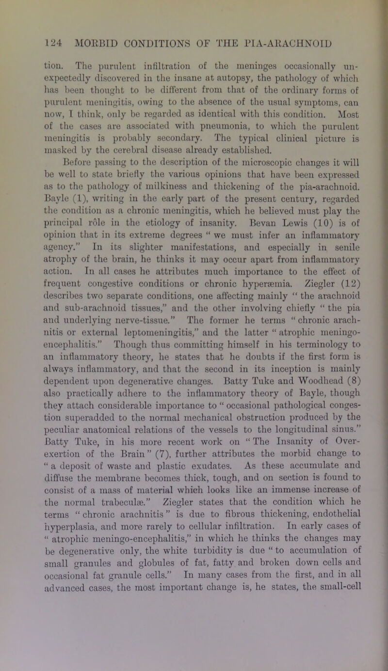 tion. The purulent infiltration of the meninges occasionally un- expectedly discovered in the insane at autopsy, the pathology of which has been thought to be different from that of the ordinary forms of purulent meningitis, owing to the absence of the usual symptoms, can now, I think, only be regarded as identical with this condition. Most of the cases are associated with pneumonia, to which the purulent meningitis is probably secondary. The typical clinical picture is masked by the cerebral disease already established. Before passing to the description of the microscopic changes it will be well to state briefly the various opinions that have been expressed as to the pathology of milkiness and thickening of the pia-arachnoid. Bayle (1), writing in the early part of the present century, regarded the condition as a chronic meningitis, which he believed must play the principal role in the etiology of insanity. Bevan Lewis (10) is of opinion that in its extreme degrees “ we must infer an inflammatory agency.” In its slighter manifestations, and especially in senile atrophy of the brain, he thinks it may occur apart from inflammatory action. In all cases he attributes much importance to the effect of frequent congestive conditions or chronic hyperseinia. Ziegler (12) describes two separate conditions, one affecting mainly “ the arachnoid and sub-arachnoid tissues,” and the other involving chiefly “ the pia and underlying nerve-tissue.” The former he terms “ chronic arach- nitis or external leptomeningitis,” and the latter “ atrophic meningo- encephalitis.” Though thus committing himself in his terminology to an inflammatory theory, he states that he doubts if the first form is always inflammatory, and that the second in its inception is mainly dependent upon degenerative changes. Batty Tuke and Woodhead (8) also practically adhere to the inflammatory theory of Bayle, though they attach considerable importance to “ occasional pathological conges- tion superadded to the normal mechanical obstruction produced by the peculiar anatomical relations of the vessels to the longitudinal sinus.” Batty Tuke, in his more recent work on “ The Insanity of Over- exertion of the Brain” (7), further attributes the morbid change to “ a deposit of waste and plastic exudates. As these accumulate and diffuse the membrane becomes thick, tough, and on section is found to consist of a mass of material which looks like an immense increase of the normal trabeculge.” Ziegler states that the condition which he terms “ chronic arachnitis ” is due to fibrous thickening, endothelial hyperplasia, and more rarely to cellular infiltration. In early cases of “ atrophic meningo-encephalitis,” in which he thinks the changes may be degenerative only, the white turbidity is due “ to accumulation of small granules and globules of fat, fatty and broken down cells and occasional fat granule cells.” In many cases from the first, and in all advanced cases, the most important change is, he states, the small-cell