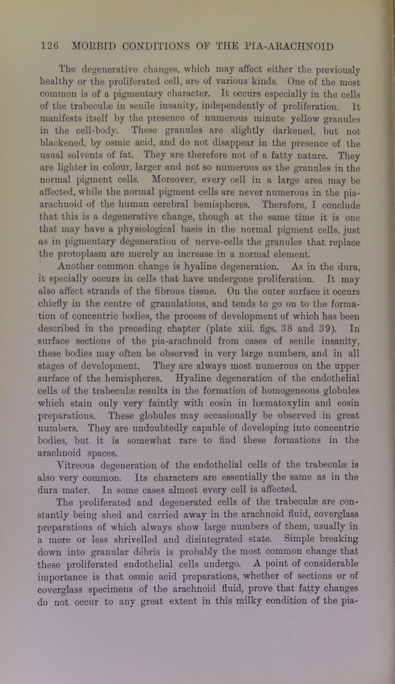 The degenerative changes, which may affect either the previously healthy or the proliferated cell, are of various kinds. One of the most common is of a pigmentary character. It occurs especially in the cells of the trabecuke in senile insanity, independently of proliferation. It manifests itself by the presence of numerous minute yellow granules in the cell-body. These granules are slightly darkened, but not blackened, by osmic acid, and do not disappear in the presence of the usual solvents of fat. They are therefore not of a fatty nature. They are lighter in colour, larger and not so numerous as the granules in the normal pigment cells. Moreover, every cell in a large area may be affected, while the normal pigment cells are never numerous in the pia- arachnoid of the human cerebral hemispheres. Therefore, I conclude that this is a degenerative change, though at the same time it is one that may have a physiological basis in the normal pigment cells, just as in pigmentary degeneration of nerve-cells the granules that replace the protoplasm are merely an increase in a normal element. Another common change is hyaline degeneration. As in the dura, it specially occurs in cells that have undergone prolifei'ation. It may also affect strands of the fibrous tissue. On the outer surface it occurs chiefly in the centre of granulations, and tends to go on to the forma- tion of concentric bodies, the process of development of which has been described in the preceding chapter (plate xiii. figs. 38 and 39). In surface sections of the pia-arachnoid from cases of senile insanity, these bodies may often be observed in very large numbers, and in all stages of development. They are always most numerous on the upper surface of the hemispheres. Hyaline degeneration of the endothelial cells of the trabeculae results in the formation of homogeneous globules which stain only very faintly with eosin in haematoxylin and eosin preparations. These globules may occasionally be observed in great numbers. They are undoubtedly capable of developing into concentric bodies, but it is somewhat rare to find these formations in the arachnoid spaces. Vitreous degeneration of the endothelial cells of the trabeculae is also very common. Its characters are essentially the same as in the dura mater. In some cases almost every cell is affected. The proliferated and degenerated cells of the trabeculae are con- stantly being shed and carried away in the arachnoid fluid, coverglass preparations of which always show large numbers of them, usually in a more or less shrivelled and disintegrated state. Simple breaking down into granular ddbris is probably the most common change that these proliferated endothelial cells undergo. A point of considerable importance is that osmic acid preparations, whether of sections or of coverglass specimens of the arachnoid fluid, prove that fatty changes do not occur to any great extent in this milky condition of the pia-