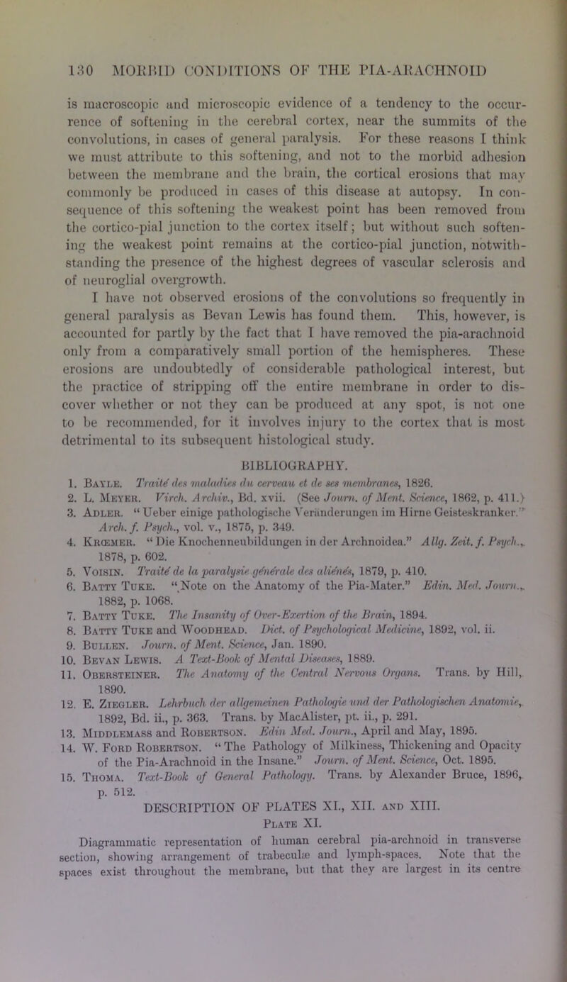 is macroscopic and microscopic evidence of a tendency to the occur- rence of softening in the cerebral cortex, near the summits of the convolutions, in cases of general paralysis. For these reasons I think we must attribute to this softening, and not to the morbid adhesion between the membrane and the brain, the cortical erosions that may commonly be produced in cases of this disease at autopsy. In con- sequence of this softening the weakest point has been removed from the cortico-pial junction to the cortex itself; but without such soften- ing the weakest point remains at the cortico-pial junction, notwith- standing the presence of the highest degrees of vascular sclerosis and of neuroglial overgrowth. 1 have not observed erosions of the convolutions so frequently in general paralysis as Bevnn Lewis has found them. This, however, is accounted for partly by the fact that I have removed the pia-nraclmoid only from a comparatively small portion of the hemispheres. These erosions are undoubtedly of considerable pathological interest, but the practice of stripping off the entire membrane in order to dis- cover whether or not they can be produced at any spot, is not one to be recommended, for it involves injury to the cortex that is most detrimental to its subsequent histological study. BIBLIOGRAPHY. 1. Bayle. Traits des maUidies du cerveau et de ses membranes, 1826. 2. L. Meyer. Vvrcli. Arehiv., Bd. xvii. (See Joum. of Ment. Science, 1862, p. 411.) 3. Adler. “ Ueber einige pathologische Yeriinderungen im Hirne Geisteskranker.’’ Arch. f. Psych., vol. v., 1875, p. 349. 4. Krcemer. “ Die Knochenneubildungen in der Archnoidea.” Ally. Zeit. f. Psych.,. 1878, p. 602. 5. VoisiN. Traite' de la paralysie gdndrale des alidads, 1879, p. 410. 6. Batty Tuke. “ Note on the Anatomy of the Pia-Mater.” Edin. Med. Joum.,. 1882, p. 1068. 7. Batty Tuke. The Insanity of Over-Exertion, of the Brain, 1894. 8. Batty Tuke and Woodhead. Diet, of Psychological Medicine, 1892, vol. ii. 9. Bullen. Joum. of Ment. Science, Jan. 1890. 10. Bevan Lewis. A Text-Book of Mental Diseases, 1889. 11. Obersteiner. The Anatomy of the Central Nervous Organs. Trans, by Hill, 1890. 12. E. Ziegler. Lehrbuch der allgemeinen Pathologie vnd der Pathologischen Anatomic, 1892, Bd. ii., p. 363. Trans, by MacAlister, pt. ii., p. 291. 13. Middlemass and Robertson. Edin Med. Joum., April and May, 1895. 14. W. Ford Robertson. “ The Pathology of Milkiness, Thickening and Opacity of the Pia-Arachnoid in the Insane.” Joum. of Ment. Science, Oct. 1895. 15. Thoma. Text-Book of General Pathology. Trans, by Alexander Bruce, 1896, p. 512. DESCRIPTION OF PLATES XI., XII. and XIII. Plate XI. Diagrammatic representation of human cerebral pia-archnoid in transverse section, showing arrangement of trabecula) and lymph-spaces. Note that the spaces exist throughout the membrane, but that they are largest in its centre