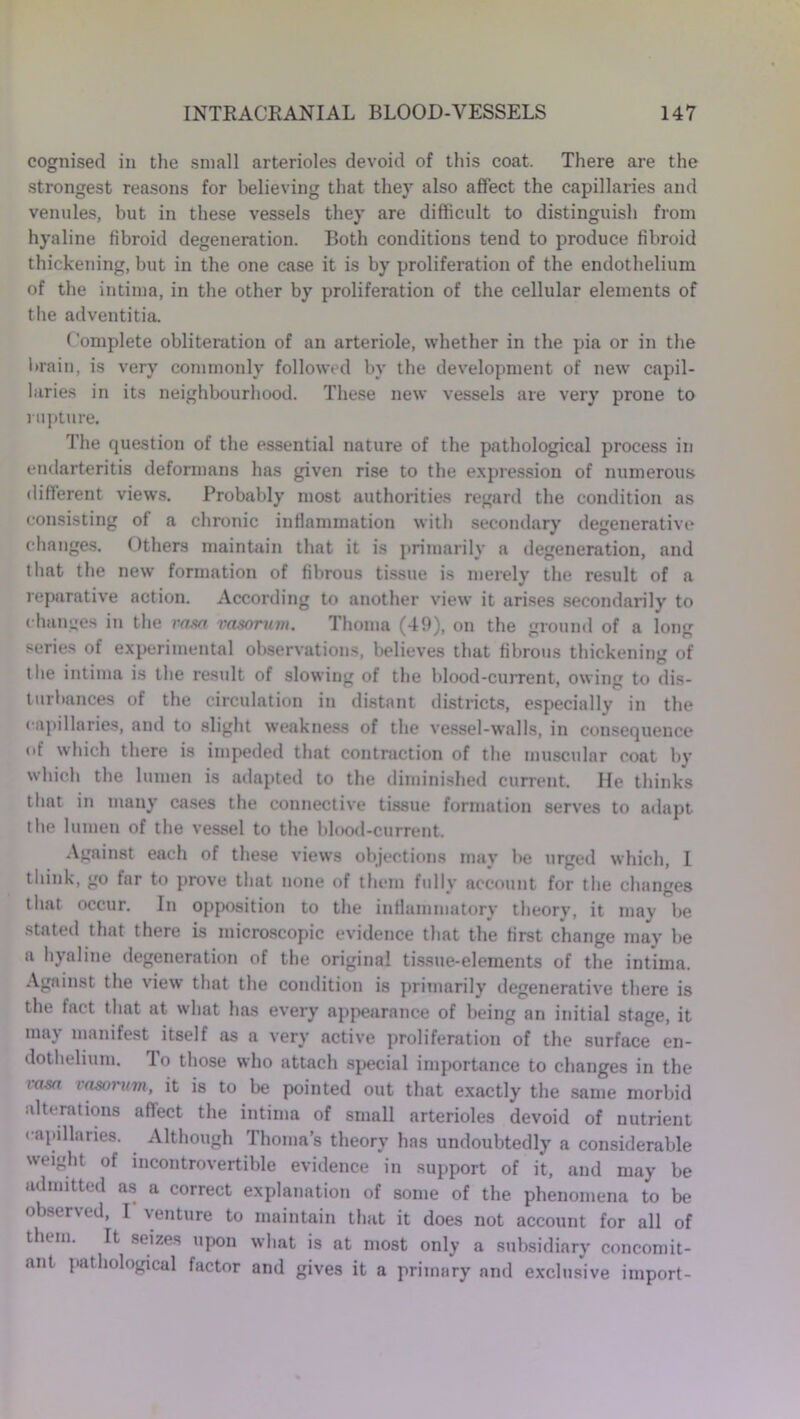 cognised in the small arterioles devoid of this coat. There are the strongest reasons for believing that they also affect the capillaries and venules, but in these vessels they are difficult to distinguish from hyaline fibroid degeneration. Both conditions tend to produce fibroid thickening, but in the one case it is by proliferation of the endothelium of the intima, in the other by proliferation of the cellular elements of the adventitia. Complete obliteration of an arteriole, whether in the pia or in the brain, is very commonly followed by the development of new capil- laries in its neighbourhood. These new vessels are very prone to rupture. The question of the essential nature of the pathological process in endarteritis deformans has given rise to the expression of numerous different views. Probably most authorities regard the condition as consisting of a chronic inflammation with secondary degenerative changes. Others maintain that it is primarily a degeneration, and that the new formation of fibrous tissue is merely the result of a reparative action. According to another view it arises secondarily to changes in the ram vasorum. Thoma (49), on the ground of a long series of experimental observations, believes that fibrous thickening of the intima is the result of slowing of the blood-current, owing to dis- turbances of the circulation in distant districts, especially in the capillaries, and to slight weakness of the vessel-walls, in consequence of which there is impeded that contraction of the muscular coat by which the lumen is adapted to the diminished current. He thinks that in many cases the connective tissue formation serves to adapt the lumen of the vessel to the blood-current. Against each of these views objections may be urged which, 1 think, go far to prove that none of them fully account for the changes that occur. In opposition to the inflammatory theory, it may be stated that there is microscopic evidence that the first change may be a hyaline degeneration of the original tissue-elements of the intima. Against the view that the condition is primarily degenerative there is the tact that at what has every appearance of being an initial stage, it may manifest itself as a very active proliferation of the surface en- dothelium. lo those who attach special importance to changes in the ram vasorum, it is to be pointed out that exactly the same morbid alterations affect the intima of small arterioles devoid of nutrient capillaries. Although Thomas theory has undoubtedly a considerable weight of incontrovertible evidence in support of it, and may be admitted as a correct explanation of some of the phenomena to be observed, I venture to maintain that it does not account for all of them. It seizes upon what is at most only a subsidiary concomit- ant pathological factor and gives it a primary and exclusive import-