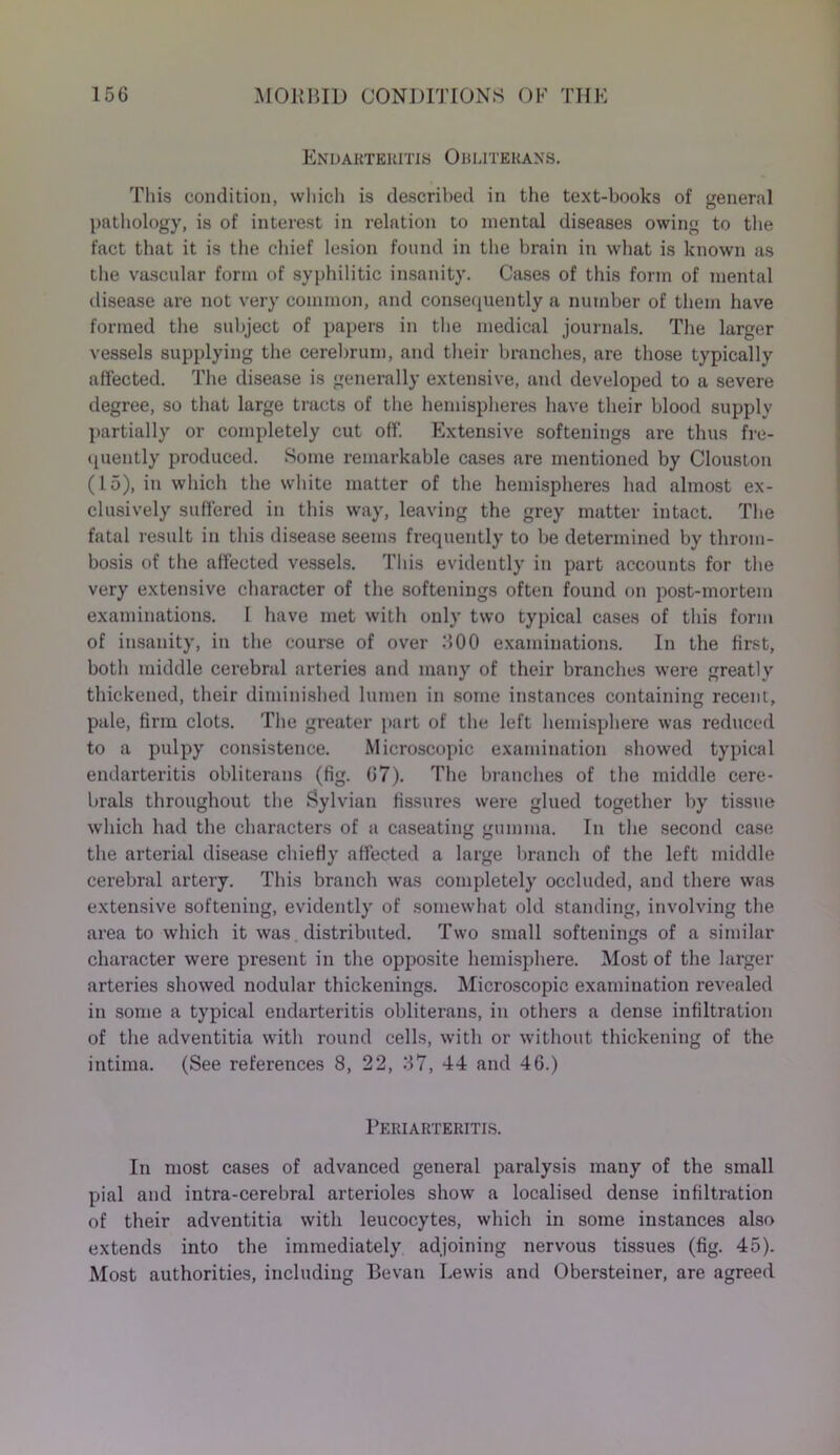 Endarteritis Obliterans. This condition, which is described in the text-books of general pathology, is of interest in relation to mental diseases owing to the fact that it is the chief lesion found in the brain in what is known as the vascular form of syphilitic insanity. Cases of this form of mental disease are not very common, and consequently a number of them have formed the subject of papers in the medical journals. The larger vessels supplying the cerebrum, and their branches, are those typically affected. The disease is generally extensive, and developed to a severe degree, so that large tracts of the hemispheres have their blood supply partially or completely cut off. Extensive softenings are thus fre- quently produced. Some remarkable cases are mentioned by Clouston (15), in which the white matter of the hemispheres had almost ex- clusively suffered in this way, leaving the grey matter intact. The fatal result in this disease seems frequently to be determined by throm- bosis of the affected vessels. This evidently in part accounts for the very extensive character of the softenings often found on post-mortem examinations. I have met with only two typical cases of this form of insanity, in the course of over MOO examinations. In the first, both middle cerebral arteries and many of their branches were greatly thickened, their diminished lumen in some instances containing recent, pale, firm clots. The greater part of the left hemisphere was reduced to a pulpy consistence. Microscopic examination showed typical endarteritis obliterans (fig. 67). The branches of the middle cere- brals throughout the Sylvian fissures were glued together by tissue which had the characters of a caseating gumma. In the second case the arterial disease chiefly affected a large branch of the left middle cerebral artery. This branch was completely occluded, and there was extensive softening, evidently of somewhat old standing, involving the area to which it was distributed. Two small softenings of a similar character were present in the opposite hemisphere. Most of the larger arteries showed nodular thickenings. Microscopic examination revealed in some a typical endarteritis obliterans, in others a dense infiltration of the adventitia with round cells, with or without thickening of the intima. (See references 8, 22, 37, 44 and 46.) Periarteritis. In most cases of advanced general paralysis many of the small pial and intra-cerebral arterioles show a localised dense infiltration of their adventitia with leucocytes, which in some instances also extends into the immediately adjoining nervous tissues (fig. 45). Most authorities, including Bevan Lewis and Obersteiner, are agreed