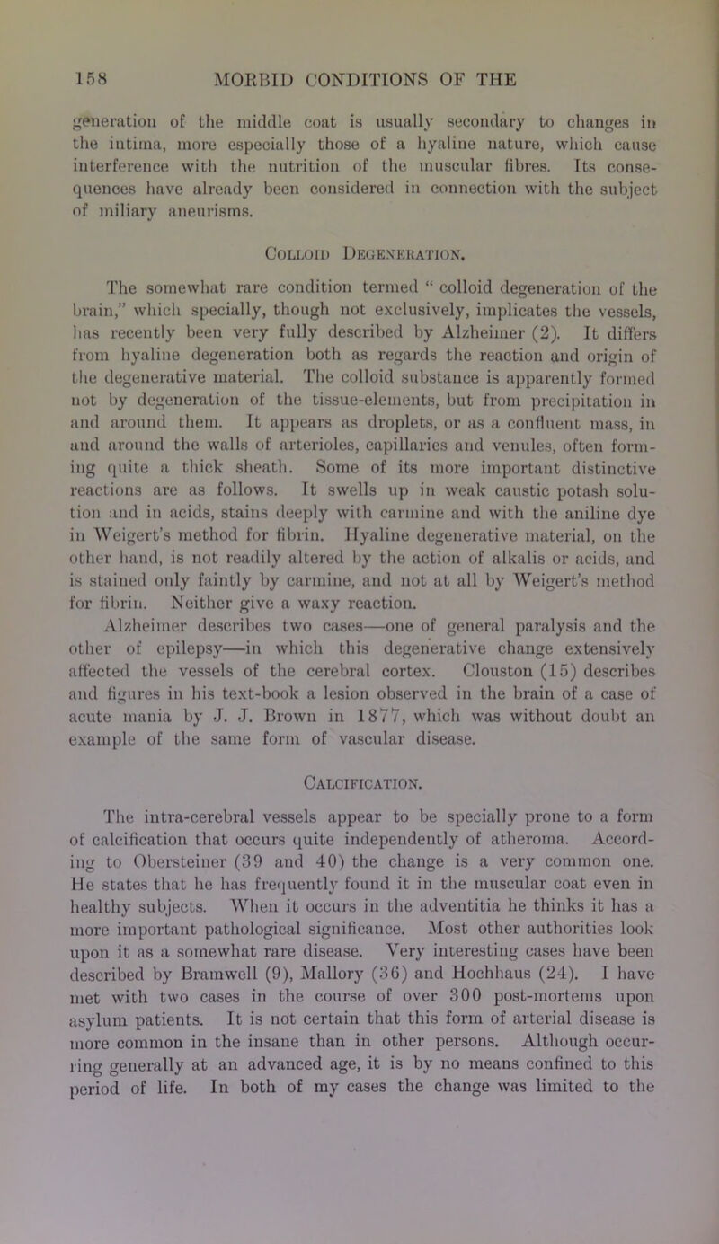generation of the middle coat is usually secondary to changes in the intinia, more especially those of a hyaline nature, which cause interference with the nutrition of the muscular fibres. Its conse- quences have already been considered in connection with the subject of miliary aneurisms. Colloid Degeneration. The somewhat rare condition termed “ colloid degeneration of the brain,” which specially, though not exclusively, implicates the vessels, has recently been very fully described by Alzheimer (2). It differs from hyaline degeneration both as regards the reaction and origin of the degenerative material. The colloid substance is apparently formed not by degeneration of the tissue-elements, but from precipitation in and around them. It appears as droplets, or as a conlluent mass, in and around the walls of arterioles, capillaries and venules, often form- ing quite a thick sheath. Some of its more important distinctive reactions are as follows. It swells up in weak caustic potash solu- tion and in acids, stains deeply with carmine and with the aniline dye in Weigert’s method for fibrin. Hyaline degenerative material, on the other hand, is not readily altered by the action of alkalis or acids, and is stained only faintly by carmine, and not at all by Weigert’s method for fibrin. Neither give a waxy reaction. Alzheimer describes two cases—one of general paralysis and the other of epilepsy—in which this degenerative change extensively affected the vessels of the cerebral cortex. Clouston (15) describes and figures in his text-book a lesion observed in the brain of a case of acute mania by J. J. Brown in 1877, which was without doubt an example of the same form of vascular disease. Calcification. The intra-cerebral vessels appear to be specially prone to a form of calcification that occurs quite independently of atheroma. Accord- ing to Obersteiner (39 and 40) the change is a very common one. He states that he has frequently found it in the muscular coat even in healthy subjects. When it occurs in the adventitia he thinks it has a more important pathological significance. Most other authorities look upon it as a somewhat rare disease. Very interesting cases have been described by Bramwell (9), Mallory (36) and Hochhaus (24). I have met with two cases in the course of over 300 post-mortems upon asylum patients. It is not certain that this form of arterial disease is more common in the insane than in other persons. Although occur- ring generally at an advanced age, it is by no means confined to this period of life. In both of my cases the change was limited to the