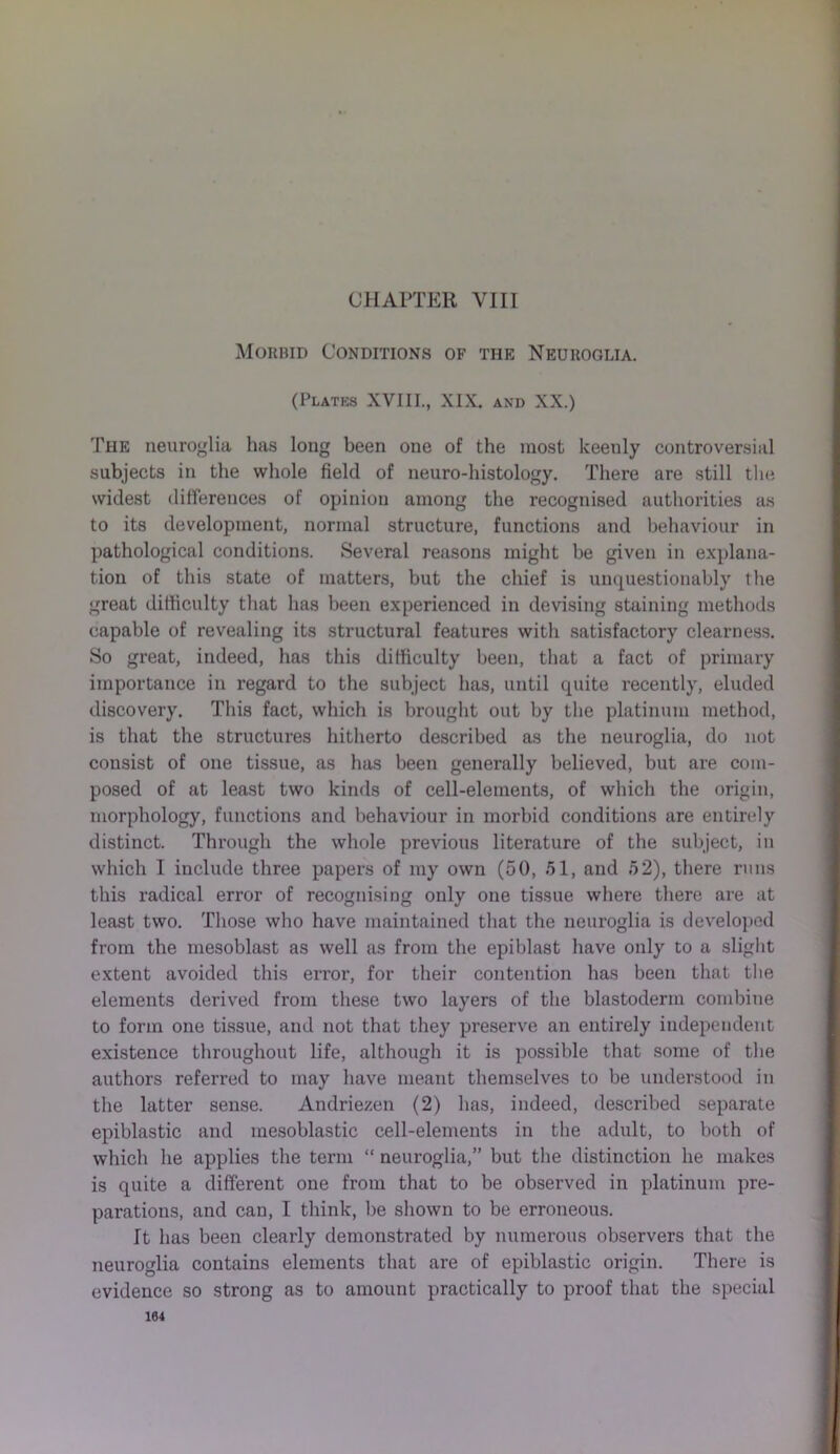 CHAPTER VIII Morbid Conditions of the Neuroglia. (Plates XVIII., XIX. and XX.) The neuroglia has long been one of the most keenly controversial subjects in the whole field of neuro-histology. There are still the widest differences of opinion among the recognised authorities as to its development, normal structure, functions and behaviour in pathological conditions. Several reasons might be given in explana- tion of this state of matters, but the chief is unquestionably the great difficulty that has been experienced in devising staining methods capable of revealing its structural features with satisfactory clearness. So great, indeed, has this difficulty been, that a fact of primary importance in regard to the subject has, until quite recently, eluded discovery. This fact, which is brought out by the platinum method, is that the structures hitherto described as the neuroglia, do not consist of one tissue, as has been generally believed, but are com- posed of at least two kinds of cell-elements, of which the origin, morphology, functions and behaviour in morbid conditions are entirely distinct. Through the whole previous literature of the subject, in which 1 include three papers of my own (50, 51, and 52), there runs this radical error of recognising only one tissue where there are at least two. Those who have maintained that the neuroglia is developed from the mesoblast as well as from the epiblast have only to a slight extent avoided this error, for their contention has been that the elements derived from these two layers of the blastoderm combine to form one tissue, and not that they preserve an entirely independent existence throughout life, although it is possible that some of the authors referred to may have meant themselves to be understood in the latter sense. Andriezen (2) has, indeed, described separate epiblastic and mesoblastic cell-elements in the adult, to both of which he applies the term “ neuroglia,” but the distinction he makes is quite a different one from that to be observed in platinum pre- parations, and can, I think, be shown to be erroneous. It has been clearly demonstrated by numerous observers that the neuroglia contains elements that are of epiblastic origin. There is evidence so strong as to amount practically to proof that the special 104