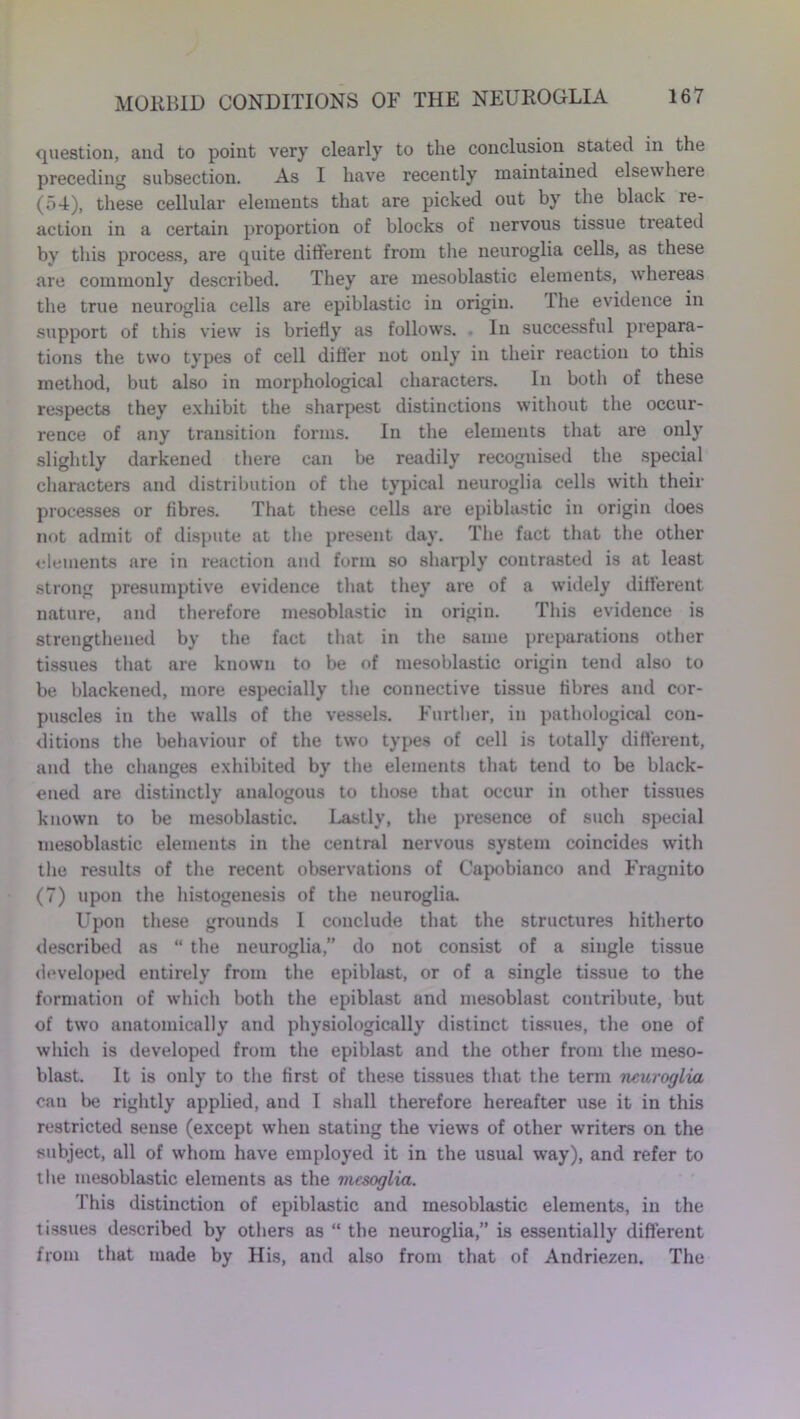 question, and to point very clearly to the conclusion stated in the preceding subsection. As I have recently maintained elsewhere (54), these cellular elements that are picked out by the black re- action in a certain proportion of blocks of nervous tissue treated by this process, are quite different from the neuroglia cells, as these are commonly described. They are mesoblastic elements, whereas the true neuroglia cells are epiblastic in origin. The evidence in support of this view is briefly as follow’s. . In successful prepara- tions the two types of cell differ not only in their reaction to this method, but also in morphological characters. In both of these respects they exhibit the sharpest distinctions without the occur- rence of any transition forms. In the elements that are only slightly darkened there can be readily recognised the special characters and distribution of the typical neuroglia cells with their processes or fibres. That these cells are epiblastic in origin does not admit of dispute at the present day. The fact that the other elements are in reaction and form so sharply contrasted is at least strong presumptive evidence that they are of a widely different nature, and therefore mesoblastic in origin. This evidence is strengthened by the fact that in the same preparations other tissues that are known to be of mesoblastic origin tend also to be blackened, more especially the connective tissue fibres and cor- puscles in the walls of the vessels. Further, in pathological con- ditions the behaviour of the two types of cell is totally different, and the changes exhibited by the elements that tend to be black- ened are distinctly analogous to those that occur in other tissues known to be mesoblastic. Lastly, the presence of such special mesoblastic elements in the central nervous system coincides with the results of the recent observations of Capobianco and Fragnito (7) upon the histogenesis of the neuroglia. Upon these grounds 1 conclude that the structures hitherto described as “ the neuroglia,” do not consist of a single tissue developed entirely from the epiblast, or of a single tissue to the formation of which both the epiblast and mesoblast contribute, but of two anatomically and physiologically distinct tissues, the one of which is developed from the epiblast and the other from the meso- blast. It is only to the first of these tissues that the term neuroglia can be rightly applied, and I shall therefore hereafter use it in this restricted sense (except when stating the views of other writers on the subject, all of whom have employed it in the usual way), and refer to the mesoblastic elements as the mcsoglia. This distinction of epiblastic and mesoblastic elements, in the tissues described by others as “ the neuroglia,” is essentially different from that made by His, and also from that of Andriezen. The