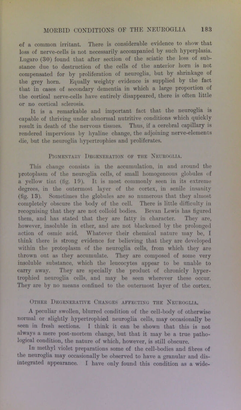 of a common irritant. There is considerable evidence to show that loss of nerve-cells is not necessarily accompanied by such hyperplasia. Lugaro (30) found that after section of the sciatic the loss of sub- stance due to destruction of the cells of the anterior horn is not compensated for by proliferation of neuroglia, but by shrinkage of the grey horn. Equally weighty evidence is supplied by the fact that in cases of secondary dementia in which a large proportion of the cortical nerve-cells have entirely disappeared, there is often little or no cortical sclerosis. It is a remarkable and important fact that the neuroglia is capable of thriving under abnormal nutritive conditions which quickly result in death of the nervous tissues. Thus, if a cerebral capillary is rendered impervious by hyaline change, the adjoining nerve-elements die, but the neuroglia hypertrophies and proliferates. Pigmentary Degeneration of the Neuroglia. This change consists in the accumulation, in and around the protoplasm of the neuroglia cells, of small homogeneous globules of a yellow tint (fig. 19). It is most commonly seen in its extreme degrees, in the outermost layer of the cortex, in senile insanity (fig. 13). Sometimes the globules are so numerous that they almost completely obscure the body of the cell. There is little difficulty in recognising that they are not colloid bodies. Bevan Lewis has figured them, and has stated that thev are fattv in character. They are, however, insoluble in ether, and are not blackened by the prolonged action of osmic acid. 'Whatever their chemical nature may be, I think there is strong evidence for believing that they are developed within the protoplasm of the neuroglia cells, from which they are thrown out as they accumulate. They are composed of some very insoluble substance, which the leucocytes appear to be unable to carry away. They are specially the product of chronicly hyper- trophied neuroglia cells, and may be seen wherever these occur. They are by no means confined to the outermost layer of the cortex. Other Degenerative Changes affecting the Neuroglia. A peculiar swollen, blurred condition of the cell-body of otherwise normal or slightly hypertrophied neuroglia cells, may occasionally be seen in fresh sections. I think it can be shown that this is not always a mere post-mortem change, but that it may be a true patho- logical condition, the nature of which, however, is still obscure. In methyl violet preparations some of the cell-bodies and fibres of the neuroglia may occasionally be observed to have a granular and dis- integrated appearance. I have only found this condition as a wide-