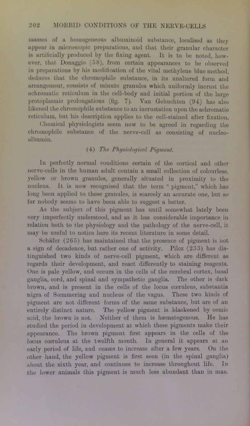 masses of a homogeneous albuminoid substance, localised as they appear in microscopic preparations, and that their granular character is artificially produced by the fixing agent. It is to be noted, how- ever, that Donaggio (58), from certain appearances to be observed in preparations by his modification of the vital methylene blue method, deduces that the chromophile substance, in its unaltered form and arrangement, consists of minute granules which uniformly incrust the achromatic reticulum in the cell-body and initial portion of the large protoplasmic prolongations (fig. 7). Van Gehuchten (94) has also likened the chromophile substance to an incrustation upon the achromatic reticulum, but his description applies to the cell-stained after fixation. Chemical physiologists seem now to be agreed in regarding the chromophile substance of the nerve-cell as consisting of nucleo- albumin. (4) The Physiological Pigment. In perfectly normal conditions certain of the cortical and other nerve-cells in the human adult contain a small collection of colourless, yellow or brown granules, generally situated in proximity to the nucleus. It is now recognised that the term “ pigment,” which has long been applied to these granules, is scarcely an accurate one, but so far nobody seems to have been able to suggest a better. As the subject of this pigment has until somewhat lately been very imperfectly understood, and as it has considerable importance in relation both to the physiology and the pathology of the nerve-cell, it may be useful to notice here its recent literature in some detail. Schafer (265) has maintained that the presence of pigment is not a sign of decadence, but rather one of activity. Pilcz (233) has dis- tinguished two kinds of nerve-cell pigment, which are different as regards their development, and react differently to staining reagents. One is pale yellow, and occurs in the cells of the cerebral cortex, basal ganglia, cord, and spinal and sympathetic ganglia. The other is dark brown, and is present in the cells of the locus cceruleus, substantia nigra of Siemmering and nucleus of the vagus. These two kinds of pigment are not different forms of the same substance, but are of an entirely distinct nature. The yellow pigment is blackened by osmic acid, the brown is not. Neither of them is hasmatogenous. He has studied the period in development at which these pigments make their appearance. The brown pigment first appears in the cells of the locus cceruleus at the twelfth month. In general it appears at an early period of life, and ceases to increase after a few years. On the other hand, the yellow pigment is first seen (in the spinal ganglia) about the sixth year, and continues to increase throughout life. In the lower animals this pigment is much less abundant than in man.