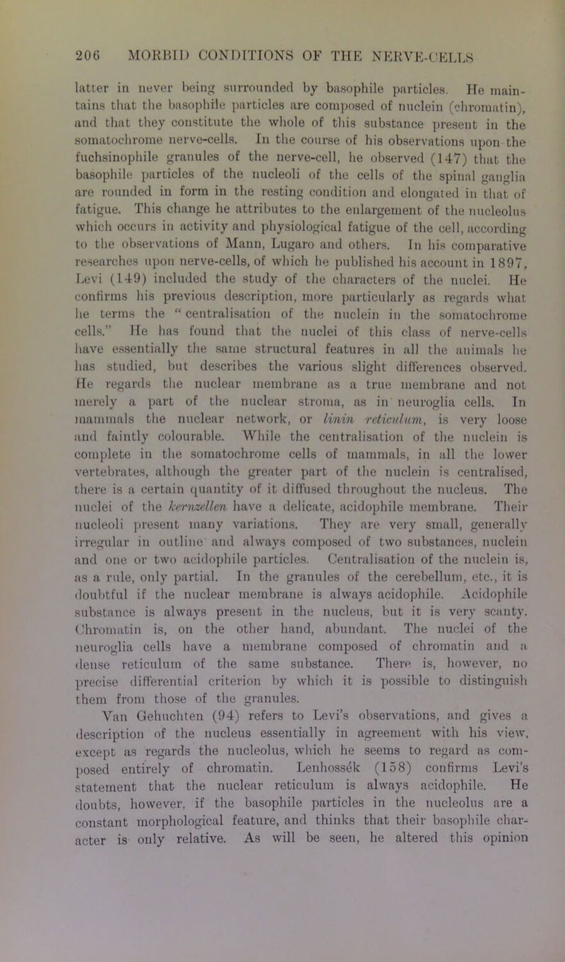 latter in never being surrounded by basophile particles. He main- tains that the basophile particles are composed of nuclein (chromatin), and that they constitute the whole of this substance present in the somatochrome nerve-cells. In the course of his observations upon the fuchsinophile granules of the nerve-cell, he observed (147) that the basophile particles of the nucleoli of the cells of the spinal ganglia are rounded in form in the resting condition and elongated in that of fatigue. This change he attributes to the enlargement of the nucleolus which occurs in activity and physiological fatigue of the cell, according to the observations of Mann, Lugaro and others. In his comparative researches upon nerve-cells, of which he published his account in 1897, Levi (149) included the study of the characters of the nuclei. He confirms his previous description, more particularly as regards what he terms the “ centralisation of the nuclein in the somatochrome cells.” He has found that the nuclei of this class of nerve-cells have essentially the same structural features in all the animals lie has studied, but describes the various slight differences observed. He regards the nuclear membrane as a true membrane and not merely a part of the nuclear stroma, as in neuroglia cells. In mammals the nuclear network, or linin reticulum, is very loose and faintly colourable. While the centralisation of the nuclein is complete in the somatochrome cells of mammals, in all the lower vertebrates, although the greater part of the nuclein is centralised, there is a certain quantity of it diffused throughout the nucleus. The nuclei of the kemzellen have a delicate, acidophile membrane. Their nucleoli present many variations. They are very small, generally irregular in outline and always composed of two substances, nuclein and one or two acidophile particles. Centralisation of the nuclein is, as a rule, only partial. In the granules of the cerebellum, etc., it is doubtful if the nuclear membrane is always acidophile. Acidophile substance is always present in the nucleus, but it is very scanty. Chromatin is, on the other hand, abundant. The nuclei of the neuroglia cells have a membrane composed of chromatin and a dense reticulum of the same substance. There is, however, no precise differential criterion by which it is possible to distinguish them from those of the granules. Van Gehuchten (94) refers to Levi’s observations, and gives a description of the nucleus essentially in agreement with his view, except as regards the nucleolus, which he seems to regard as com- posed entirely of chromatin. Lenhoss^k (158) confirms Levi’s statement that the nuclear reticulum is always acidophile. He doubts, however, if the basophile particles in the nucleolus are a constant morphological feature, and thinks that their basophile char- acter is only relative. As will be seen, he altered this opinion