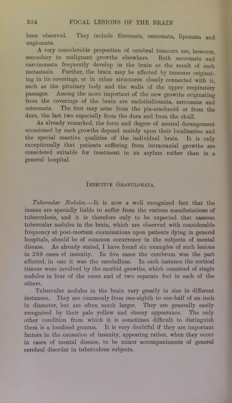 been observed. They include fibromata, osteomata, lipomata and angiomata. A very considerable proportion of cerebral tumours are, however, secondary to malignant growths elsewhere. Both sarcomata and carcinomata frequently develop in the brain as the result of such metastasis. Further, the brain may be affected by tumours originat- ing in its coverings, or in other structures closely connected with it, such as the pituitary body and the walls of the upper respiratory passages. Among the more important of the new growths originating from the coverings of the brain are endotheliomata, sarcomata and osteomata. The first may arise from the pia-arachnoid or from the dura, the last two especially from the dura and from the skull. As already remarked, the form and degree of mental derangement occasioned by such growths depend mainly upon their localisation and the special reactive qualities of the individual brain. It is only exceptionally that patients suffering from intracranial growths are considered suitable for treatment in an asylum rather than in a general hospital. Infective Granulomata. Tubercular Nodules.—It is now a well recognised fact that the insane are specially liable to suffer from the various manifestations of tuberculosis, and it is therefore only to be expected that caseous tubercular nodules in the brain, which are observed with considerable frequency at post-mortem examinations upon patients dying in general hospitals, should be of common occurrence in the subjects of mental disease. As already stated, I have found six examples of such lesions in 288 cases of insanity. In five cases the cerebrum was the part affected, in one it was the cerebellum. In each instance the cortical tissues were involved by the morbid growths, which consisted of single nodules in four of the cases and of two separate foci in each of the others. Tubercular nodules in the brain vary greatly in size in different instances. They are commonly from one-eighth to one-half of an inch in diameter, but are often much larger. They are generally easily recognised by their pale yellow and cheesy appearance. The only other condition from which it is sometimes difficult to distinguish them is a localised gumma. It is very doubtful if they are important factors in the causation of insanity, appearing rather, when they occur in cases of mental disease, to be minor accompaniments of general cerebral disorder in tuberculous subjects.