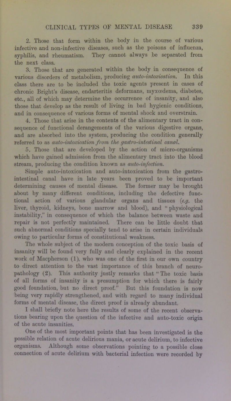 2. Those that form within the body in the course of various infective and non-infective diseases, such as the poisons of influenza, syphilis, and rheumatism. They cannot always be separated from the next class. 3. Those that are generated within the body in consequence of various disorders of metabolism, producing auto-intoxication. In this class there are to be included the toxic agents present in cases of chronic Bright’s disease, endarteritis deformans, myxcedema, diabetes, etc., all of which may determine the occurrence of insanity, and also those that develop as the result of living in bad hygienic conditions, and in consequence of various forms of mental shock and overstrain. 4. Those that arise in the contents of the alimentary tract in con- sequence of functional derangements of the various digestive organs, and are absorbed into the system, producing the condition generally referred to as auto-intoxication from the gastro-intestinal canal. 5. Those that are developed by the action of micro-organisms which have gained admission from the alimentary tract into the blood stream, producing the condition known as auto-infection. Simple auto-intoxication and auto-intoxication from the gastro- intestinal canal have in late years been proved to be important determining causes of mental disease. The former may be brought about by many different conditions, including the defective func- tional action of various glandular organs and tissues (e.g. the liver, thyroid, kidneys, bone marrow and blood), and “ physiological instability,” in consequence of which the balance between waste and repair is not perfectly maintained. There can be little doubt that such abnormal conditions specially tend to arise in certain individuals owing to particular forms of constitutional weakness. The whole subject of the modern conception of the toxic basis of insanity will be found very fully and clearly explained in the recent work of Macpherson (1), who was one of the first in our own country to direct attention to the vast importance of this branch of neuro- pathology (2). This authority justly remarks that “ The toxic basis of all forms of insanity is a presumption for which there is fairly good foundation, but no direct proof.” But this foundation is now being very rapidly strengthened, and with regard to many individual forms of mental disease, the direct proof is already abundant. 1 shall briefly note here the results of some of the recent observa- tions bearing upon the question of the infective and auto-toxic origin of the acute insanities. One of the most important points that has been investigated is the possible relation of acute delirious mania, or acute delirium, to infective organisms. Although some observations pointing to a possible close connection of acute delirium with bacterial infection wTere recorded by