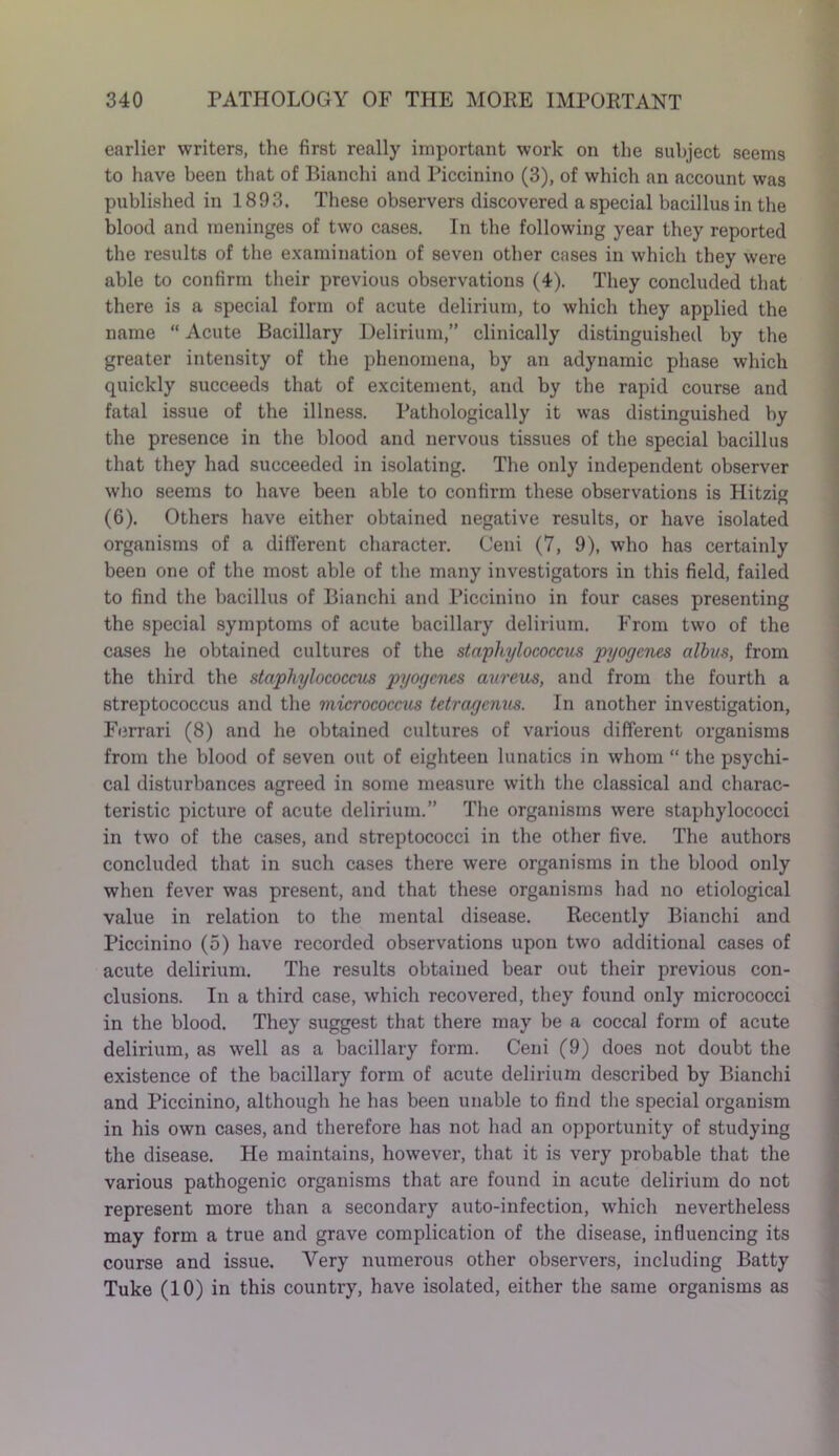 earlier writers, the first really important work on the subject seems to have been that of Bianchi and Piccinino (3), of which an account was published in 1893. These observers discovered a special bacillus in the blood and meninges of two cases. In the following year they reported the results of the examination of seven other cases in which they were able to confirm their previous observations (4). They concluded that there is a special form of acute delirium, to which they applied the name “ Acute Bacillary Delirium,” clinically distinguished by the greater intensity of the phenomena, by an adynamic phase which quickly succeeds that of excitement, and by the rapid course and fatal issue of the illness. Pathologically it was distinguished by the presence in the blood and nervous tissues of the special bacillus that they had succeeded in isolating. The only independent observer who seems to have been able to confirm these observations is Hitzis (6). Others have either obtained negative results, or have isolated organisms of a different character. Ceni (7, 9), who has certainly been one of the most able of the many investigators in this field, failed to find the bacillus of Bianchi and Piccinino in four cases presenting the special symptoms of acute bacillary delirium. From two of the cases he obtained cultures of the staphylococcus pyogenes albus, from the third the staphylococcus pyogenes aureus, and from the fourth a streptococcus and the micrococcus tetragenus. In another investigation, Ferrari (8) and he obtained cultures of various different organisms from the blood of seven out of eighteen lunatics in whom “ the psychi- cal disturbances agreed in some measure with the classical and charac- teristic picture of acute delirium.” The organisms were staphylococci in two of the cases, and streptococci in the other five. The authors concluded that in such cases there were organisms in the blood only when fever was present, and that these organisms had no etiological value in relation to the mental disease. Recently Bianchi and Piccinino (5) have recorded observations upon two additional cases of acute delirium. The results obtained bear out their previous con- clusions. In a third case, which recovered, they found only micrococci in the blood. They suggest that there may be a coccal form of acute delirium, as well as a bacillary form. Ceni (9) does not doubt the existence of the bacillary form of acute delirium described by Bianchi and Piccinino, although he has been unable to find the special organism in his own cases, and therefore has not had an opportunity of studying the disease. He maintains, however, that it is very probable that the various pathogenic organisms that are found in acute delirium do not represent more than a secondary auto-infection, which nevertheless may form a true and grave complication of the disease, influencing its course and issue. Very numerous other observers, including Batty Tuke (10) in this country, have isolated, either the same organisms as