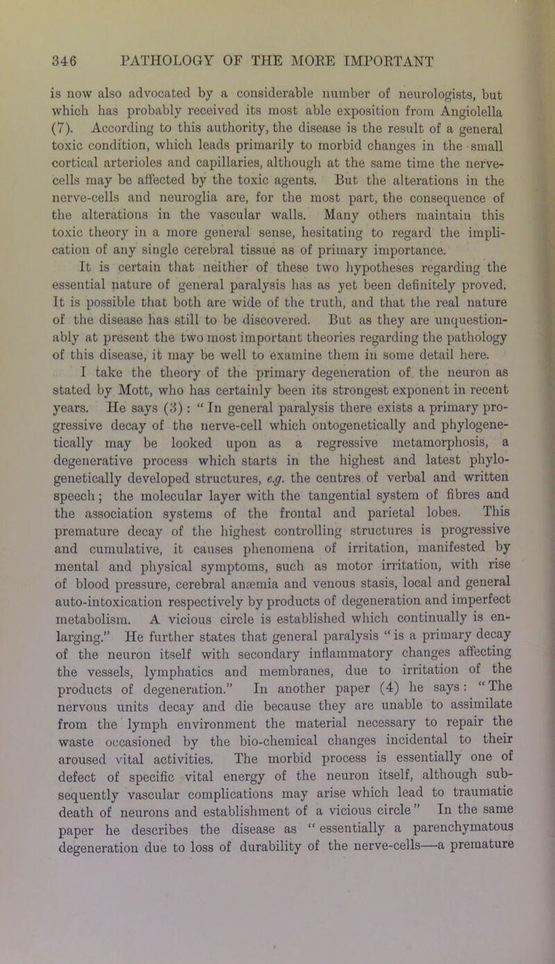 is now also advocated by a considerable number of neurologists, but which has probably received its most able exposition from Angiolella (7). According to this authority, the disease is the result of a general toxic condition, which leads primarily to morbid changes in the small cortical arterioles and capillaries, although at the same time the nerve- cells may be affected by the toxic agents. But the alterations in the nerve-cells and neuroglia are, for the most part, the consequence of the alterations in the vascular walls. Many others maintain this toxic theory in a more general sense, hesitating to regard the impli- cation of any single cerebral tissue as of primary importance. It is certain that neither of these two hypotheses regarding the essential nature of general paralysis has as yet been definitely proved. It is possible that both are wide of the truth, and that the real nature of the disease has still to be discovered. But as they are unquestion- ably at present the two most important theories regarding the pathology of this disease, it may be well to examine them in some detail here. 1 take the theory of the primary degeneration of the neuron as stated by Mott, who has certainly been its strongest exponent in recent years. He says (3) : “ In general paralysis there exists a primary pro- gressive decay of the nerve-cell which ontogenetically and phylogene- tically may be looked upon as a regressive metamorphosis, a degenerative process which starts in the highest and latest phylo- genetically developed structures, e.g. the centres of verbal and written speech; the molecular layer with the tangential system of fibres and the association systems of the frontal and parietal lobes. This premature decay of the highest controlling structures is progressive and cumulative, it causes phenomena of irritation, manifested by mental and physical symptoms, such as motor irritation, with rise of blood pressure, cerebral anaemia and venous stasis, local and general auto-intoxication respectively by products of degeneration and imperfect metabolism. A vicious circle is established which continually is en- larging.” He further states that general paralysis “ is a primary decay of the neuron itself with secondary inflammatory changes affecting the vessels, lymphatics and membranes, due to irritation of the products of degeneration.” In another paper (4) he says: “ The nervous units decay and die because they are unable to assimilate from the lymph environment the material necessary to repair the waste occasioned by the bio-chemical changes incidental to their aroused vital activities. The morbid process is essentially one of defect of specific vital energy of the neuron itself, although sub- sequently vascular complications may arise which lead to traumatic death of neurons and establishment of a vicious circle ” In the same paper he describes the disease as “ essentially a parenchymatous degeneration due to loss of durability of the nerve-cells—a premature