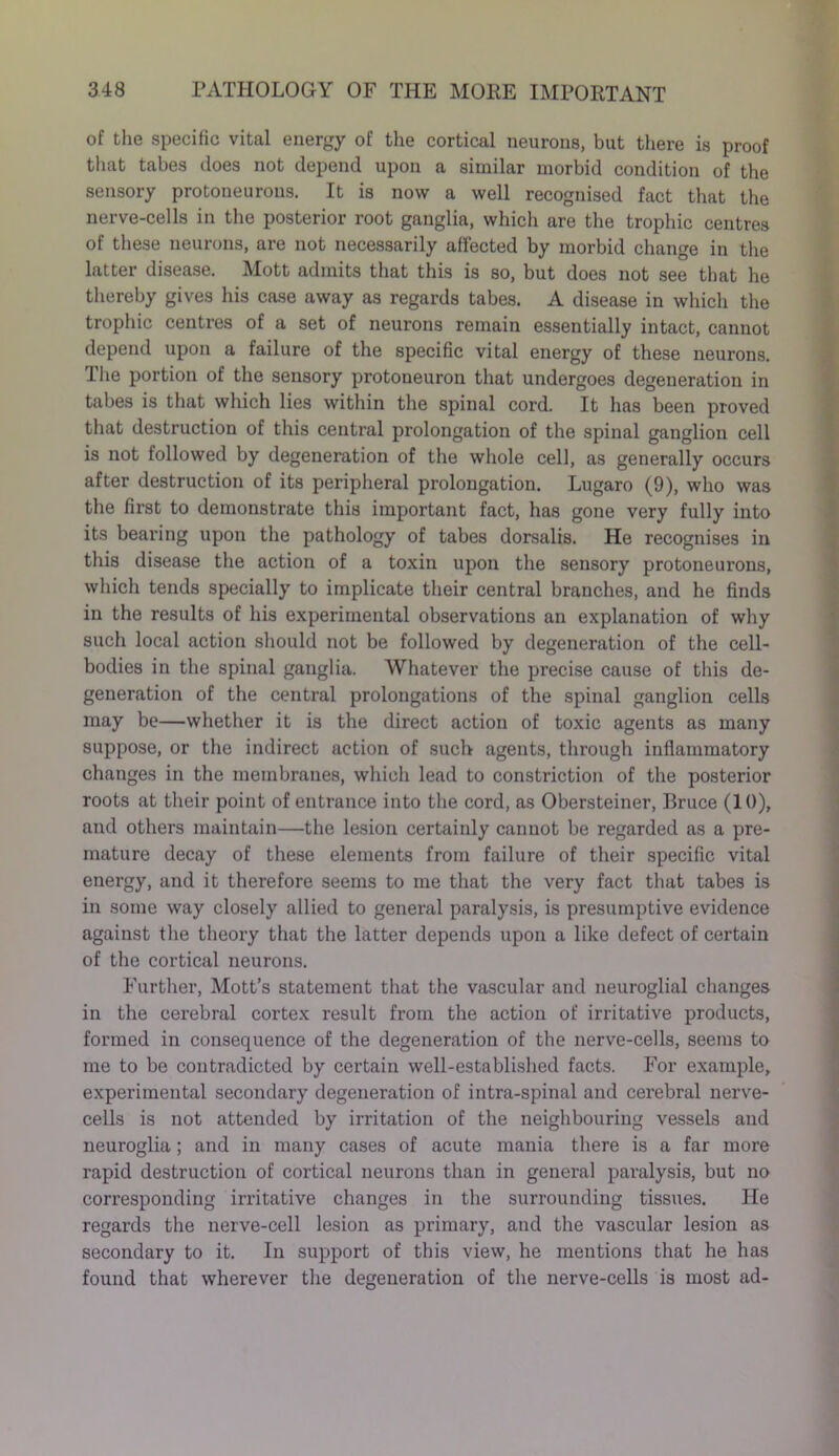 of the specific vital energy of the cortical neurons, but there is proof that tabes does not depend upon a similar morbid condition of the sensory protoneurons. It is now a well recognised fact that the nerve-cells in the posterior root ganglia, which are the trophic centres of these neurons, are not necessarily affected by morbid change in the latter disease. Mott admits that this is so, but does not see that he thereby gives his case away as regards tabes. A disease in which the trophic centres of a set of neurons remain essentially intact, cannot depend upon a failure of the specific vital energy of these neurons. The portion of the sensory protoneuron that undergoes degeneration in tabes is that which lies within the spinal cord. It has been proved that destruction of this central prolongation of the spinal ganglion cell is not followed by degeneration of the whole cell, as generally occurs after destruction of its peripheral prolongation. Lugaro (9), who was the first to demonstrate this important fact, has gone very fully into its bearing upon the pathology of tabes dorsalis. He recognises in this disease the action of a toxin upon the sensory protoneurons, which tends specially to implicate their central branches, and he finds in the results of his experimental observations an explanation of why such local action should not be followed by degeneration of the cell- bodies in the spinal ganglia. Whatever the precise cause of this de- generation of the central prolongations of the spinal ganglion cells may be—whether it is the direct action of toxic agents as many suppose, or the indirect action of such agents, through inflammatory changes in the membranes, which lead to constriction of the posterior roots at their point of entrance into the cord, as Obersteiner, Bruce (10), and others maintain—the lesion certainly cannot be regarded as a pre- mature decay of these elements from failure of their specific vital energy, and it therefore seems to me that the very fact that tabes is in some way closely allied to general paralysis, is presumptive evidence against the theory that the latter depends upon a like defect of certain of the cortical neurons. Further, Mott’s statement that the vascular and neuroglial changes in the cerebral cortex result from the action of irritative products, formed in consequence of the degeneration of the nerve-cells, seems to me to be contradicted by certain well-established facts. For example, experimental secondary degeneration of intra-spinal and cerebral nerve- cells is not attended by irritation of the neighbouring vessels and neuroglia; and in many cases of acute mania there is a far more rapid destruction of cortical neurons than in general paralysis, but no corresponding irritative changes in the surrounding tissues. He regards the nerve-cell lesion as primary, and the vascular lesion as secondary to it. In support of this view, he mentions that he has found that wherever the degeneration of the nerve-cells is most ad-