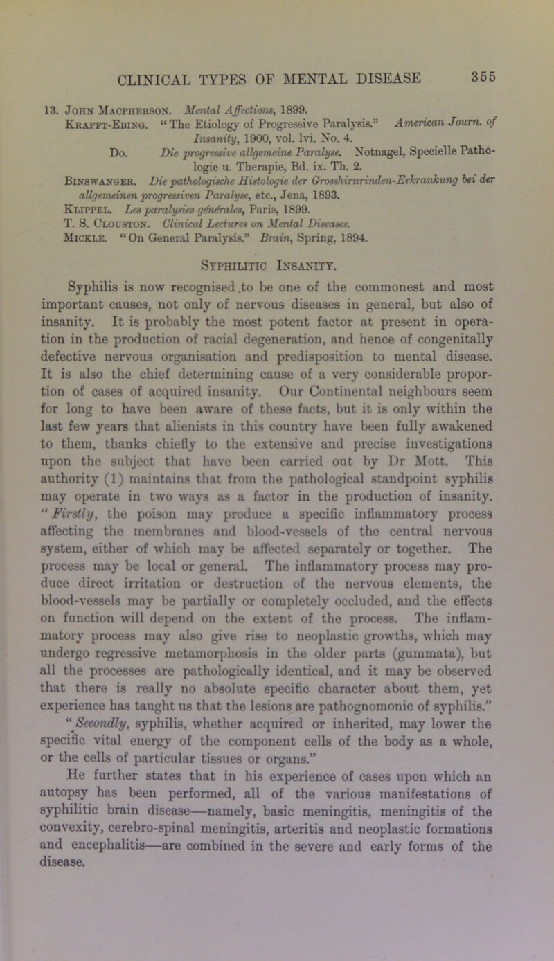 13. John Macpherson. Mental Affections, 1899. Krafft-Ebixg. “The Etiology of Progressive Paralysis.” American Joum. of Insanity, 1900, vol. lvi. No. 4. Do. Die progressive allgemeine Paralyse. Notnagel, Specielle Patho- logic u. Therapie, Bd. ix. Th. 2. Binswanger. Die pathologische Histologie der Grosshimrinden-Erkrankung bei der allgemeinen progressive?! Paralyse, etc., Jena, 1893. Klippel. Les paralysies gdhdrales, Paris, 1899. T. S. Clodston. Clinical Lectures on Mental Diseases. Mickle. “On General Paralysis.” Brain, Spring, 1894. Syphilitic Insanity. Syphilis is now recognised .to be one of the commonest and most important causes, not only of nervous diseases in general, but also of insanity. It is probably the most potent factor at present in opera- tion in the production of racial degeneration, and hence of congenitally defective nervous organisation and predisposition to mental disease. It is also the chief determining cause of a very considerable propor- tion of cases of acquired insanity. Our Continental neighbours seem for long to have been aware of these facts, but it is only within the last few years that alienists in this country have been fully awakened to them, thanks chiefly to the extensive and precise investigations upon the subject that have been carried out by Dr Mott. This authority (1) maintains that from the pathological standpoint syphilis may operate in two ways as a factor in the production of insanity. “ Firstly, the poison may produce a specific inflammatory process affecting the membranes and blood-vessels of the central nervous system, either of which may be affected separately or together. The process may be local or general. The inflammatory process may pro- duce direct irritation or destruction of the nervous elements, the blood-vessels may be partially or completely occluded, and the effects on function will depend on the extent of the process. The inflam- matory process may also give rise to neoplastic growths, which may undergo regressive metamorphosis in the older parts (gummata), but all the processes are pathologically identical, and it may be observed that there is really no absolute specific character about them, yet experience has taught us that the lesions are pathognomonic of syphilis.” “ Secondly, syphilis, whether acquired or inherited, may lower the specific vital energy of the component cells of the body as a whole, or the cells of particular tissues or organs.” He further states that in his experience of cases upon which an autopsy has been performed, all of the various manifestations of syphilitic brain disease—namely, basic meningitis, meningitis of the convexity, cerebro-spinal meningitis, arteritis and neoplastic formations and encephalitis—are combined in the severe and early forms of the disease.