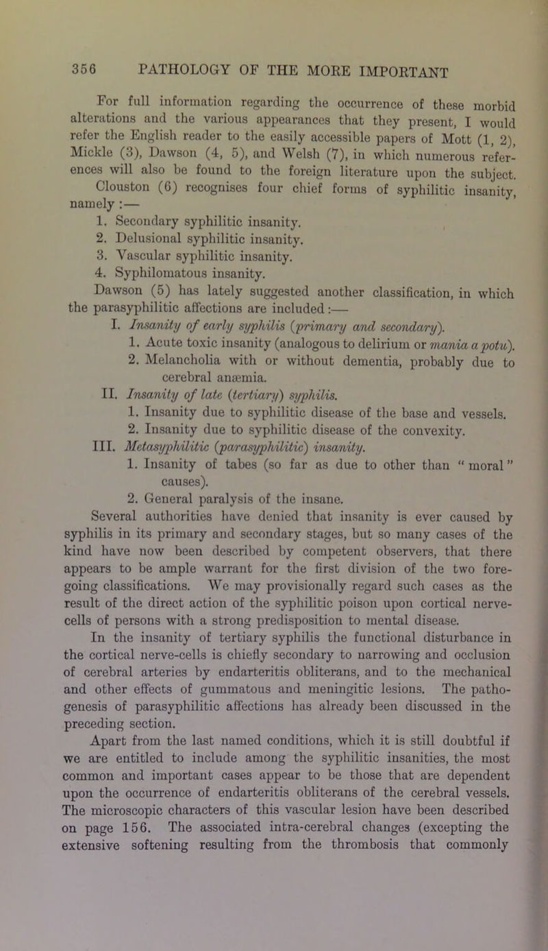 For full information regarding the occurrence of these morbid alterations and the various appearances that they present, I would refer the English reader to the easily accessible papers of Mott (1, 2), Mickle (3), Dawson (4, 5), and Welsh (7), in which numerous refer- ences will also be found to the foreign literature upon the subject. Clous ton (6) recognises four chief forms of syphilitic insanity, namely :— 1. Secondary syphilitic insanity. 2. Delusional syphilitic insanity. 3. Vascular syphilitic insanity. 4. Syphilomatous insanity. Dawson (5) has lately suggested another classification, in which the parasyphilitic affections are included:— I. Insanity of early syphilis (primary and secondary). 1. Acute toxic insanity (analogous to delirium or mania apotu). 2. Melancholia with or without dementia, probably due to cerebral amernia. II. Insanity of late (tertiary) syphilis. 1. Insanity due to syphilitic disease of the base and vessels. 2. Insanity due to syphilitic disease of the convexity. III. Metasyphilitic {parasyphilitic) insanity. 1. Insanity of tabes (so far as due to other than “moral” causes). 2. General paralysis of the insane. Several authorities have denied that insanity is ever caused by syphilis in its primary and secondary stages, but so many cases of the kind have now been described by competent observers, that there appears to be ample warrant for the first division of the two fore- going classifications. We may provisionally regard such cases as the result of the direct action of the syphilitic poison upon cortical nerve- cells of persons with a strong predisposition to mental disease. In the insanity of tertiary syphilis the functional disturbance in the cortical nerve-cells is chiefly secondary to narrowing and occlusion of cerebral arteries by endarteritis obliterans, and to the mechanical and other effects of gummatous and meningitic lesions. The patho- genesis of parasyphilitic affections has already been discussed in the preceding section. Apart from the last named conditions, which it is still doubtful if we are entitled to include among the syphilitic insanities, the most common and important cases appear to be those that are dependent upon the occurrence of endarteritis obliterans of the cerebral vessels. The microscopic characters of this vascular lesion have been described on page 156. The associated intra-cerebral changes (excepting the extensive softening resulting from the thrombosis that commonly