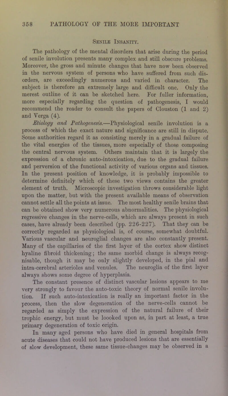 Senile Insanity. The pathology of the mental disorders that arise during the period of senile involution presents many complex and still obscure problems. Moreover, the gross and minute changes that have now been observed in the nervous system of persons who have suffered from such dis- orders, are exceedingly numerous and varied in character. The subject is therefore an extremely large and difficult one. Only the merest outline of it can be sketched here. For fuller information, more especially regarding the question of pathogenesis, I would recommend the reader to consult the papers of Clouston (1 and 2) and Verga (4). Etiology and Pathogenesis.—Physiological senile involution is a process of which the exact nature and significance are still in dispute. Some authorities regard it as consisting merely in a gradual failure of the vital energies of the tissues, more especially of those composing the central nervous system. Others maintain that it is largely the expression of a chronic auto-intoxication, due to the gradual failure and perversion of the functional activity of various organs and tissues. In the present position of knowledge, it is probably impossible to determine definitely which of these two views contains the greater element of truth. Microscopic investigation throws considerable light upon the matter, but with the present available means of observation cannot settle all the points at issue. The most healthy senile brains that can be obtained show very numerous abnormalities. The physiological regressive changes in the nerve-cells, which are always present in such cases, have already been described (pp. 226-227). That they can be correctly regarded as physiological is, of course, somewhat doubtful. Various vascular and neuroglial changes are also constantly present. Many of the capillaries of the first layer of the cortex show distinct hyaline fibroid thickening; the same morbid change is always recog- nisable, though it may be only slightly developed, in the pial and intra-cerebral arterioles and venules. The neuroglia of the first layer always shows some degree of hyperplasia. The constant presence of distinct vascular lesions appears to me very strongly to favour the auto-toxic theory of normal senile involu- tion. If such auto-intoxication is really an important factor in the process, then the slow degeneration of the nerve-cells cannot be regarded as simply the expression of the natural failure of their trophic energy, but must be loooked upon as, in part at least, a true primary degeneration of toxic origin. In many aged persons who have died in general hospitals from acute diseases that could not have produced lesions that are essentially of slow development, these same tissue-changes may be observed in a