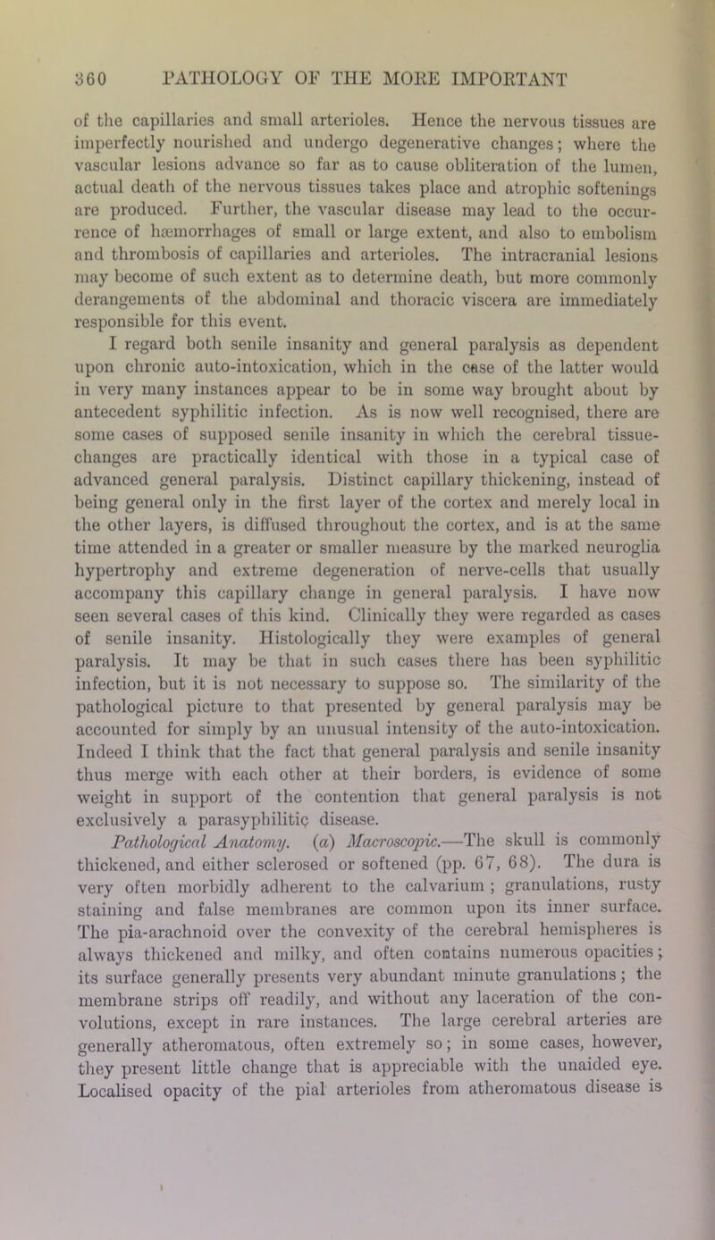 of the capillaries and small arterioles. Hence the nervous tissues are imperfectly nourished and undergo degenerative changes; where the vascular lesions advance so far as to cause obliteration of the lumen, actual death of the nervous tissues takes place and atrophic softenings are produced. Further, the vascular disease may lead to the occur- rence of haemorrhages of small or large extent, and also to embolism and thrombosis of capillaries and arterioles. The intracranial lesions may become of such extent as to determine death, but more commonly derangements of the abdominal and thoracic viscera are immediately responsible for this event. I regard both senile insanity and general paralysis as dependent upon chronic auto-intoxication, which in the case of the latter would in very many instances appear to be in some way brought about by antecedent syphilitic infection. As is now well recognised, there are some cases of supposed senile insanity in which the cerebral tissue- changes are practically identical with those in a typical case of advanced general paralysis. Distinct capillary thickening, instead of being general only in the first layer of the cortex and merely local in the other layers, is diffused throughout the cortex, and is at the same time attended in a greater or smaller measure by the marked neuroglia hypertrophy and extreme degeneration of nerve-cells that usually accompany this capillary change in general paralysis. I have now seen several cases of this kind. Clinically they were regarded as cases of senile insanity. Histologically they were examples of general paralysis. It may be that in such cases there has been syphilitic infection, but it is not necessary to suppose so. The similarity of the pathological picture to that presented by general paralysis may be accounted for simply by an unusual intensity of the auto-intoxication. Indeed I think that the fact that general paralysis and senile insanity thus merge with each other at their borders, is evidence of some weight in support of the contention that general paralysis is not exclusively a parasyphilitiq disease. Pathological Anatomy, (a) Macroscopic.—The skull is commonly thickened, and either sclerosed or softened (pp. 67, 68). The dura is very often morbidly adherent to the calvarium ; granulations, rusty staining and false membranes are common upon its inner surface. The pia-arachnoid over the convexity of the cerebral hemispheres is always thickened and milky, and often contains numerous opacities; its surface generally presents very abundant minute granulations; the membrane strips off readily, and without any laceration of the con- volutions, except in rare instances. The large cerebral arteries are generally atheromatous, often extremely so; in some cases, however, they present little change that is appreciable with the unaided eye. Localised opacity of the pial arterioles from atheromatous disease is l