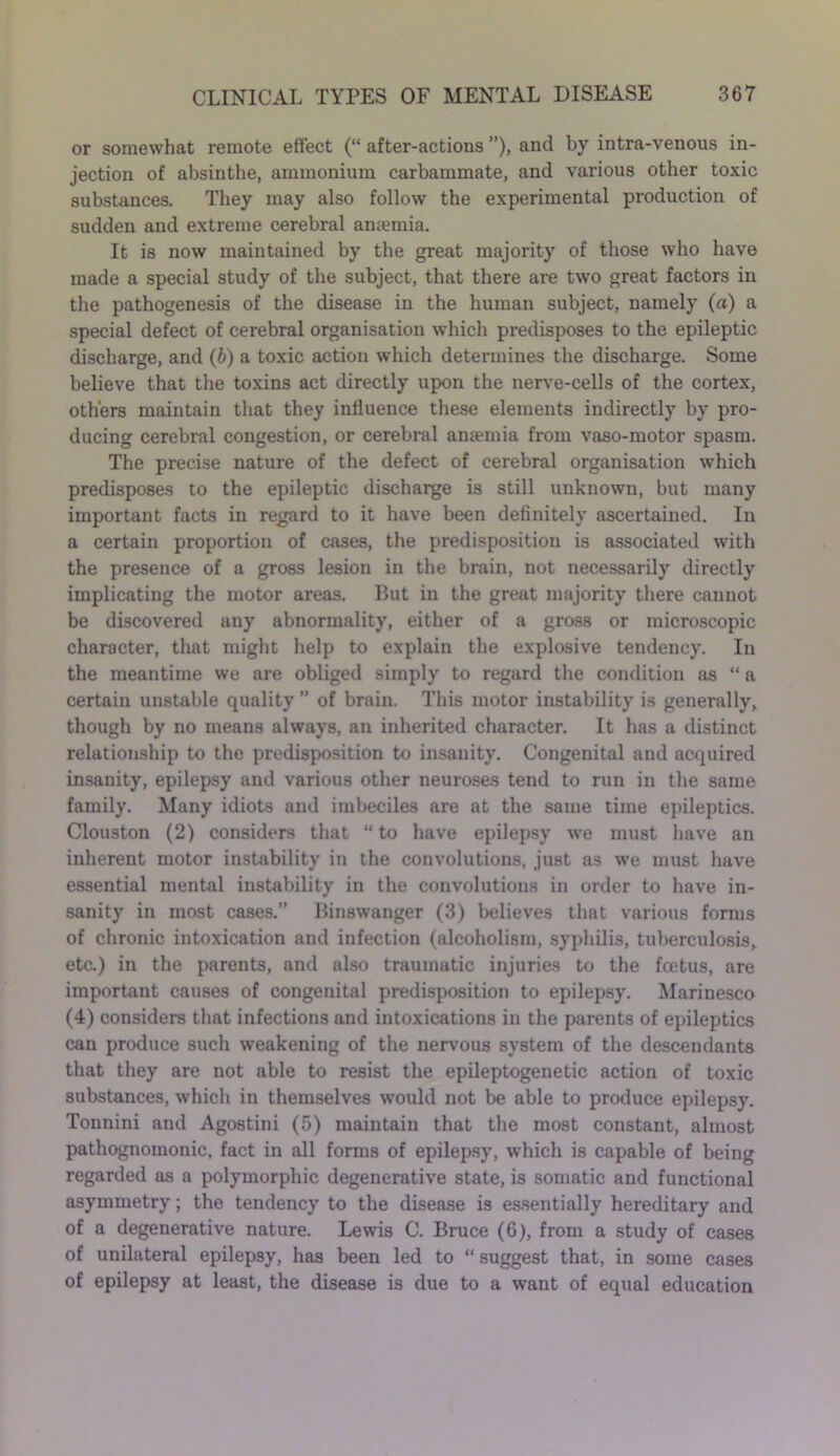 or somewhat remote effect (“ after-actions ”), and by intra-venous in- jection of absinthe, ammonium carbammate, and various other toxic substances. They may also follow the experimental production of sudden and extreme cerebral anaemia. It is now maintained by the great majority of those who have made a special study of the subject, that there are two great factors in the pathogenesis of the disease in the human subject, namely (a) a special defect of cerebral organisation which predisposes to the epileptic discharge, and (b) a toxic action which determines the discharge. Some believe that the toxins act directly upon the nerve-cells of the cortex, others maintain that they influence these elements indirectly by pro- ducing cerebral congestion, or cerebral antemia from vaso-motor spasm. The precise nature of the defect of cerebral organisation which predisposes to the epileptic discharge is still unknown, but many important facts in regard to it have been definitely ascertained. In a certain proportion of cases, the predisposition is associated with the presence of a gross lesion in the brain, not necessarily directly implicating the motor areas. But in the great majority there cannot be discovered any abnormality, either of a gross or microscopic character, that might help to explain the explosive tendency. In the meantime we are obliged simply to regard the condition as “ a certain unstable quality ” of brain. This motor instability is generally, though by no means always, an inherited character. It has a distinct relationship to the predisposition to insanity. Congenital and acquired insanity, epilepsy and various other neuroses tend to run in the same family. Many idiots and imbeciles are at the same time epileptics. Clouston (2) considers that “ to have epilepsy we must have an inherent motor instability in the convolutions, just as we must have essential mental instability in the convolutions in order to have in- sanity in most cases.” Binswanger (3) believes that various forms of chronic intoxication and infection (alcoholism, syphilis, tuberculosis, etc.) in the parents, and also traumatic injuries to the fcetus, are important causes of congenital predisposition to epilepsy. Marinesco (4) considers that infections and intoxications in the parents of epileptics can produce such weakening of the nervous system of the descendants that they are not able to resist the epileptogenetic action of toxic substances, which in themselves would not be able to produce epilepsy. Tonnini and Agostini (5) maintain that the most constant, almost pathognomonic, fact in all forms of epilepsy, which is capable of being regarded as a polymorphic degenerative state, is somatic and functional asymmetry; the tendency to the disease is essentially hereditary and of a degenerative nature. Lewis C. Bruce (6), from a study of cases of unilateral epilepsy, has been led to “ suggest that, in some cases of epilepsy at least, the disease is due to a want of equal education