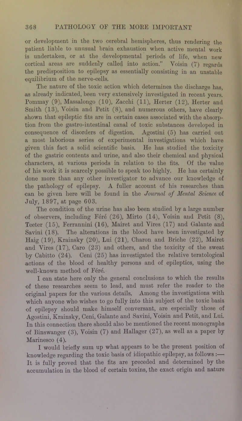 or development in the two cerebral hemispheres, thus rendering the patient liable to unusual brain exhaustion when active mental work is undertaken, or at the developmental periods of life, when new cortical areas are suddenly called into action.” Voisin (7) regards the predisposition to epilepsy as essentially consisting in an unstable equilibrium of the nerve-cells. The nature of the toxic action which determines the discharge has, as already indicated, been very extensively investigated in recent years. Pommay (9), Massalongo (10), Zacchi (11), Herter (12), Herter and Smith (13), Voisin and Petit (8), and numerous others, have clearly shown that epileptic fits are in certain cases associated with the absorp- tion from the gastro-intestinal canal of toxic substances developed in consequence of disorders of digestion. Agostini (5) has carried out a most laborious series of experimental investigations which have given this fact a solid scientific basis. He has studied the toxicity of the gastric contents and urine, and also their chemical and physical characters, at various periods in relation to the fits. Of the value of his work it is scarcely possible to speak too highly. He has certainly done more than any other investigator to advance our knowledge of the pathology of epilepsy. A fuller account of his researches than can be given here will be found in the Journal of Mental Science of July, 1897, at page 603. The condition of the urine has also been studied by a large number of observers, including F4r<$ (26), Mirto (14), Voisin and Petit (8), Teeter (15), Ferrannini (16), Mairet and Vires (17) and Galante and Savini (18). The alterations in the blood have been investigated by Haig (19), Krainsky (20), Lui (21), Charon and Briche (22), Mairet and Vires (17), Caro (23) and others, and the toxicity of the sweat by Cabitto (24). Ceni (25) has investigated the relative teratological actions of the blood of healthy persons and of epileptics, using the well-known method of F6rd. I can state here only the general conclusions to which the results of these researches seem to lead, and must refer the reader to the original papers for the various details. Among the investigations with which anyone who wishes to go fully into this subject of the toxic basis of epilepsy should make himself conversant, are especially those of Agostini, Krainsky, Ceni, Galante and Savini, Voisin and Petit, and Lui. In this connection there should also be mentioned the recent monographs of Binswanger (3), Voisin (7) and Hallager (27), as well as a paper by Marinesco (4). I would briefly sum up what appears to be the present position of knowledge regarding the toxic basis of idiopathic epilepsy, as follows :— It is fully proved that the fits are preceded and determined by the accumulation in the blood of certain toxins, the exact origin and nature