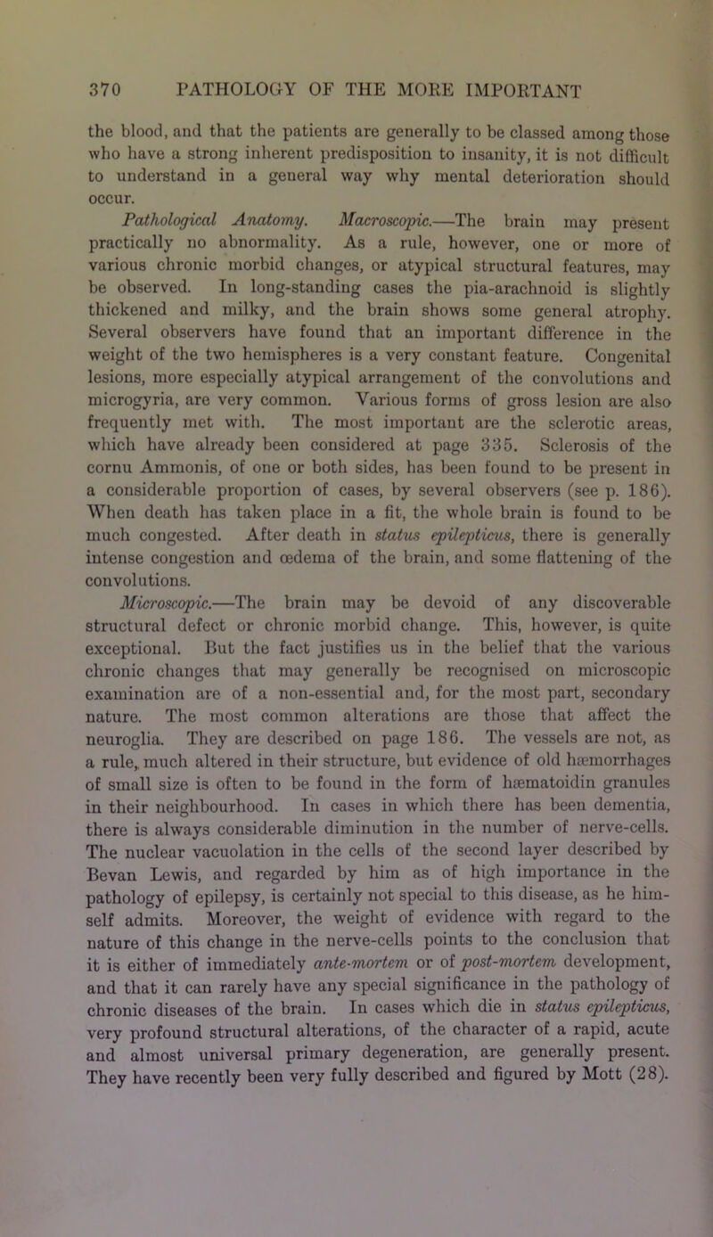 the blood, and that the patients are generally to be classed among those who have a strong inherent predisposition to insanity, it is not difficult to understand in a general way why mental deterioration should occur. Pathological Anatomy. Macroscopic.—The brain may present practically no abnormality. As a rule, however, one or more of various chronic morbid changes, or atypical structural features, may be observed. In long-standing cases the pia-arachnoid is slightly thickened and milky, and the brain shows some general atrophy. Several observers have found that an important difference in the weight of the two hemispheres is a very constant feature. Congenital lesions, more especially atypical arrangement of the convolutions and microgyria, are very common. Various forms of gross lesion are also frequently met with. The most important are the sclerotic areas, which have already been considered at page 335. Sclerosis of the cornu Ammonia, of one or both sides, has been found to be present in a considerable proportion of cases, by several observers (see p. 186). When death lias taken place in a fit, the whole brain is found to be much congested. After death in status epilepticus, there is generally intense congestion and oedema of the brain, and some flattening of the convolutions. Microscopic.—The brain may be devoid of any discoverable structural defect or chronic morbid change. This, however, is quite exceptional. But the fact justifies us in the belief that the various chronic changes that may generally be recognised on microscopic examination are of a non-essential and, for the most part, secondary nature. The most common alterations are those that affect the neuroglia. They are described on page 186. The vessels are not, as a rule, much altered in their structure, but evidence of old haemorrhages of small size is often to be found in the form of haematoidin granules in their neighbourhood. In cases in which there has been dementia, there is always considerable diminution in the number of nerve-cells. The nuclear vacuolation in the cells of the second layer described by Bevan Lewis, and regarded by him as of high importance in the pathology of epilepsy, is certainly not special to this disease, as he him- self admits. Moreover, the weight of evidence with regard to the nature of this change in the nerve-cells points to the conclusion that it is either of immediately ante-mortem or of post-mortem development, and that it can rarely have any special significance in the pathology of chronic diseases of the brain. In cases which die in status epilepticus, very profound structural alterations, of the character of a rapid, acute and almost universal primary degeneration, are generally present. They have recently been very fully described and figured by Mott (28).