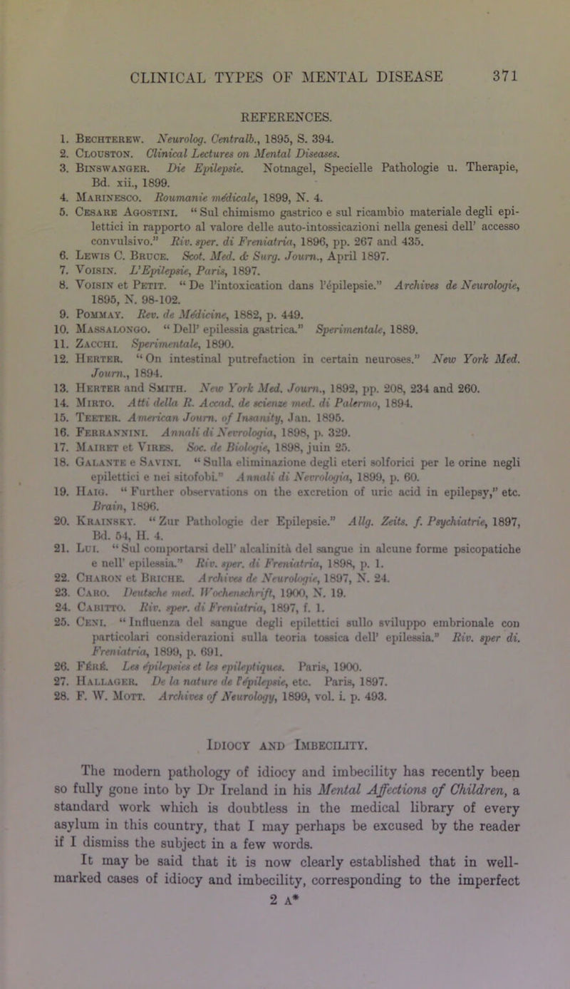 REFERENCES. 1. Bechterew. Neurolog. Centralb., 1895, S. 394. 2. Clouston. Clinical Lectures on Mental Diseases. 3. Binswanqer. Die Epilepsie. Notnagel, Specielle Pathologie u. Therapie, Bd. xii., 1899. 4. Marinesco. Roumanie medicals, 1899, N. 4. 5. Cesare Agostini. “ Sul chimismo gastrico e sul ricambio materiale degli epi- lettici in rapporto al valore delle auto-intossicazioni nella genesi dell’ accesso convulsivo.” Riv. sper. di Freniatria, 1896, pp. 267 and 435. 6. Lewis C. Brdce. Scot. Med. <k Surg. Joum., April 1897. 7. V018in. L’Epilepsie, Paris, 1897. 8. Voisin et Petit. “ De l’intoxication dans 1’epilepsie.” Archives de Neurologic, 1895, N. 98-102. 9. Pommay. Rev. de Mddicine, 1882, p. 449. 10. Massalongo. “ Dell’ epilessia gastrica. Sperimentale, 1889. 11. Zacchi. Sperimentale, 1890. 12. Herter. “On intestinal putrefaction in certain neuroses.” New York Med. Joum., 1894. 13. Herter and Smith. New York Med. Joum., 1892, pp. 208, 234 and 260. 14. Mirto. Atti della R. Accad. de scienze med. di Palermo, 1894. 15. Teeter. American Joum. of Insanity, Jan. 1895. 16. Ferrannini. Annali di Nevroloyia, 1898, p. 329. 17. Mairet et Vires. Soc. de Biologie, 1898, juin 25. 18. Galante e Savini. “ Sulla eliminazione degli eteri solforici per le orine negli epilettici e nei sitofobi.” Annali di Nevroloyia, 1899, p. 60. 19. Haig. “ Further observations on the excretion of uric acid in epilepsy,” etc. Brain, 1896. 20. Krainsky. “ Zur Pathologie der Epilepsie.” Allg. Zeits. f. Psychiatric, 1897, Bd. 54, H. 4. 21. Lei. “ Sul eomportarsi dell’ alcalinitA del sangue in alcune forme psicopatiche e nell’ epilessia.” Riv. sper. di Freniatria, 1898, p. 1. 22. Charon et Briche. Archives de Neurologic, 1897, N. 24. 23. Caro. Deutsche med. H'ochenschrift, 1900, N. 19. 24. Cabitto. Riv. sper. di Freniatria, 1897, f. 1. 25. Ceni. “ Influenza del sangue degli epilettici sullo sviluppo embrionale con particolari considerazioni sulla teoria tossiea dell’ epilessia.” Riv. sper di. Freniatria, 1899, p. 691. 26. F6rA Les dpilepsits et les epileptigues. Paris, 1900. 27. Hallager. De la nature de TEpilepsie, etc. Paris, 1897. 28. F. W. Mott. Archives of Neurology, 1899, vol. i. p. 493. Idiocy and Imbecility. The modern pathology of idiocy and imbecility has recently been so fully gone into by Dr Ireland in his Mental Affections of Children, a staudai’d work which is doubtless in the medical library of every asylum in this country, that I may perhaps be excused by the reader if I dismiss the subject in a few words. It may be said that it is now clearly established that in well- marked cases of idiocy and imbecility, corresponding to the imperfect