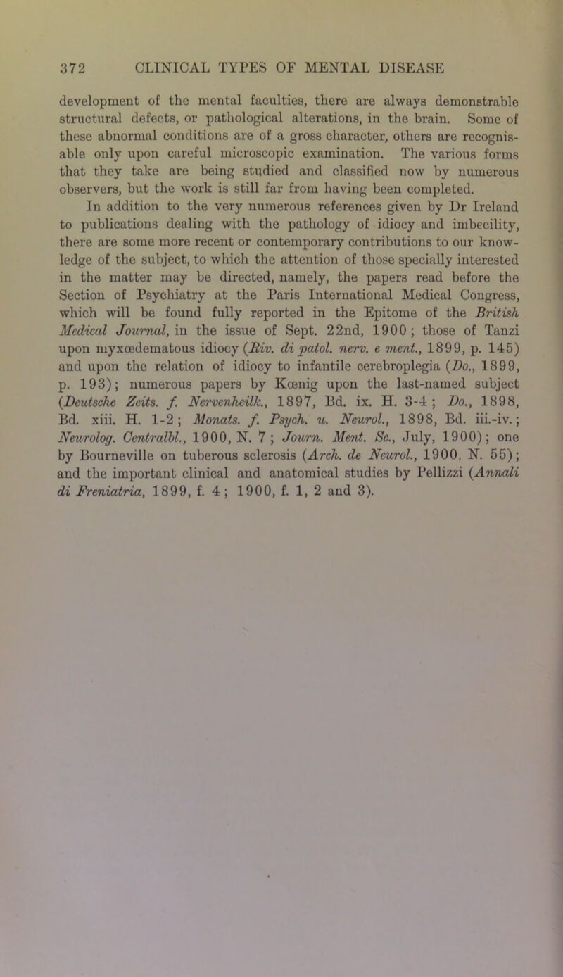 development of the mental faculties, there are always demonstrable structural defects, or pathological alterations, in the brain. Some of these abnormal conditions are of a gross character, others are recognis- able only upon careful microscopic examination. The various forms that they take are being studied and classified now by numerous observers, but the work is still far from having been completed. In addition to the very numerous references given by Dr Ireland to publications dealing with the pathology of idiocy and imbecility, there are some more recent or contemporary contributions to our know- ledge of the subject, to which the attention of those specially interested in the matter may be directed, namely, the papers read before the Section of Psychiatry at the Paris International Medical Congress, which will be found fully reported in the Epitome of the British Medical Journal, in the issue of Sept. 22nd, 1900; those of Tanzi upon myxoedematous idiocy (Riv. di patol. nerv. e ment., 1899, p. 145) and upon the relation of idiocy to infantile cerebroplegia (Bo., 1899, p. 193); numerous papers by Koenig upon the last-named subject (Deutsche Zeits. f. Nervenheilk., 1897, Bd. ix. H. 3-4 ; Do., 1898, Bd. xiii. H. 1-2; Monats. f. Psych, u. Neurol., 1898, Bd. iii.-iv.; Neurolog. Centralbl., 1900, N. 7 ; Journ. Ment. Sc., July, 1900); one by Bourneville on tuberous sclerosis (Arch, de Neurol., 1900, N. 55); and the important clinical and anatomical studies by Pellizzi (Annali di Freniatria, 1899, f. 4; 1900, f. 1, 2 and 3).